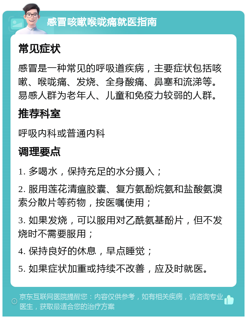 感冒咳嗽喉咙痛就医指南 常见症状 感冒是一种常见的呼吸道疾病，主要症状包括咳嗽、喉咙痛、发烧、全身酸痛、鼻塞和流涕等。易感人群为老年人、儿童和免疫力较弱的人群。 推荐科室 呼吸内科或普通内科 调理要点 1. 多喝水，保持充足的水分摄入； 2. 服用莲花清瘟胶囊、复方氨酚烷氨和盐酸氨溴索分散片等药物，按医嘱使用； 3. 如果发烧，可以服用对乙酰氨基酚片，但不发烧时不需要服用； 4. 保持良好的休息，早点睡觉； 5. 如果症状加重或持续不改善，应及时就医。