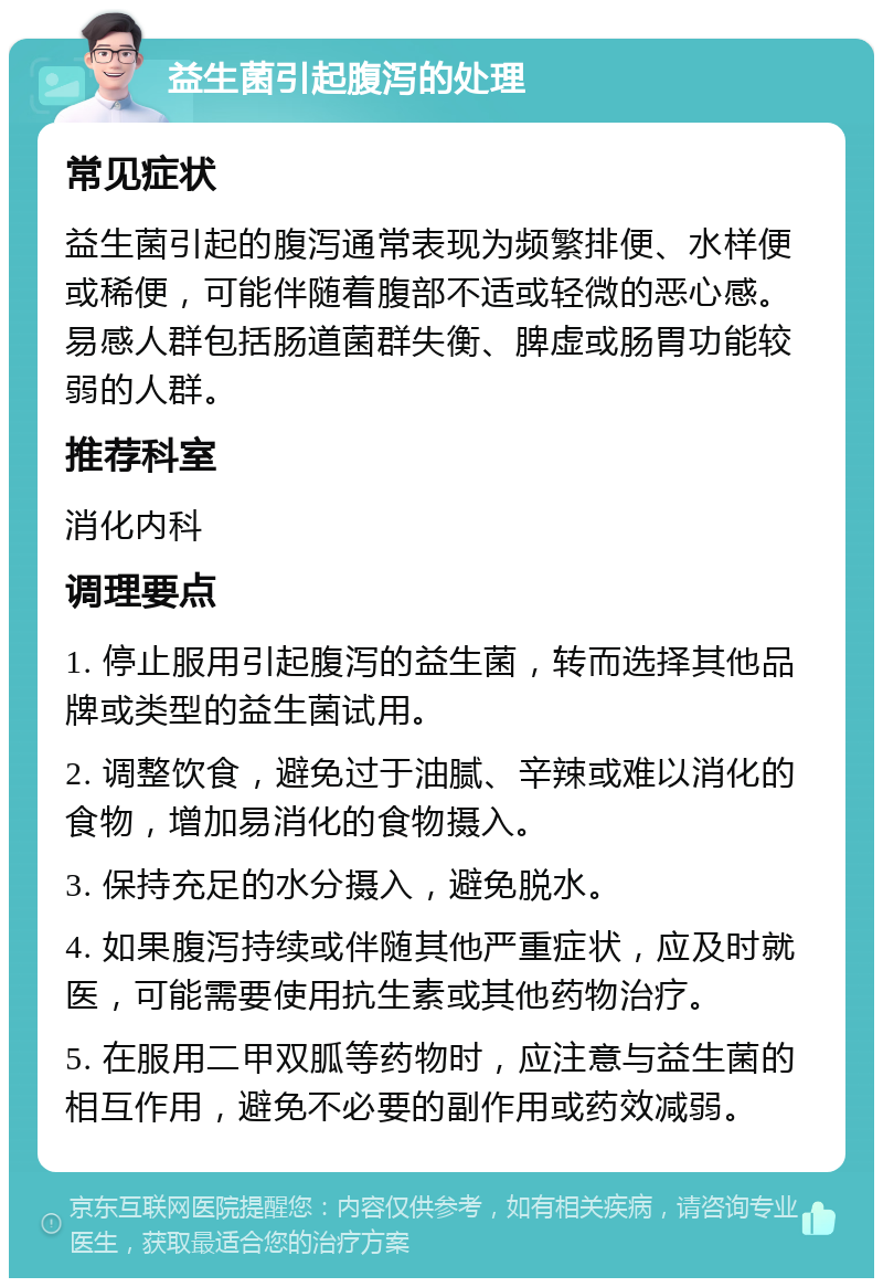 益生菌引起腹泻的处理 常见症状 益生菌引起的腹泻通常表现为频繁排便、水样便或稀便，可能伴随着腹部不适或轻微的恶心感。易感人群包括肠道菌群失衡、脾虚或肠胃功能较弱的人群。 推荐科室 消化内科 调理要点 1. 停止服用引起腹泻的益生菌，转而选择其他品牌或类型的益生菌试用。 2. 调整饮食，避免过于油腻、辛辣或难以消化的食物，增加易消化的食物摄入。 3. 保持充足的水分摄入，避免脱水。 4. 如果腹泻持续或伴随其他严重症状，应及时就医，可能需要使用抗生素或其他药物治疗。 5. 在服用二甲双胍等药物时，应注意与益生菌的相互作用，避免不必要的副作用或药效减弱。