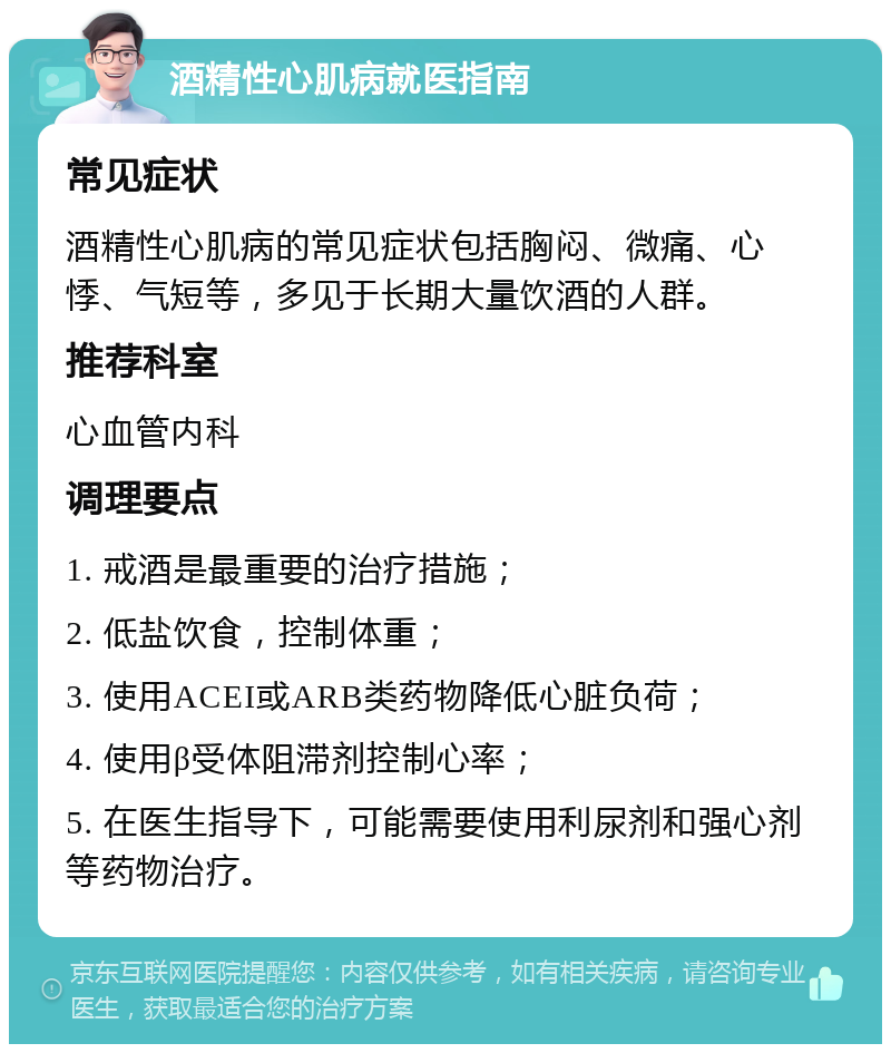 酒精性心肌病就医指南 常见症状 酒精性心肌病的常见症状包括胸闷、微痛、心悸、气短等，多见于长期大量饮酒的人群。 推荐科室 心血管内科 调理要点 1. 戒酒是最重要的治疗措施； 2. 低盐饮食，控制体重； 3. 使用ACEI或ARB类药物降低心脏负荷； 4. 使用β受体阻滞剂控制心率； 5. 在医生指导下，可能需要使用利尿剂和强心剂等药物治疗。