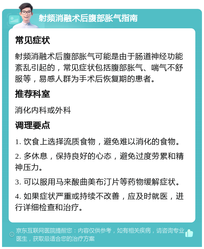 射频消融术后腹部胀气指南 常见症状 射频消融术后腹部胀气可能是由于肠道神经功能紊乱引起的，常见症状包括腹部胀气、喘气不舒服等，易感人群为手术后恢复期的患者。 推荐科室 消化内科或外科 调理要点 1. 饮食上选择流质食物，避免难以消化的食物。 2. 多休息，保持良好的心态，避免过度劳累和精神压力。 3. 可以服用马来酸曲美布汀片等药物缓解症状。 4. 如果症状严重或持续不改善，应及时就医，进行详细检查和治疗。