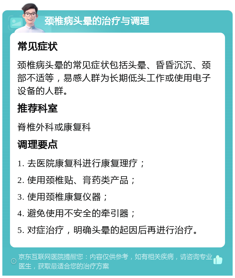 颈椎病头晕的治疗与调理 常见症状 颈椎病头晕的常见症状包括头晕、昏昏沉沉、颈部不适等，易感人群为长期低头工作或使用电子设备的人群。 推荐科室 脊椎外科或康复科 调理要点 1. 去医院康复科进行康复理疗； 2. 使用颈椎贴、膏药类产品； 3. 使用颈椎康复仪器； 4. 避免使用不安全的牵引器； 5. 对症治疗，明确头晕的起因后再进行治疗。