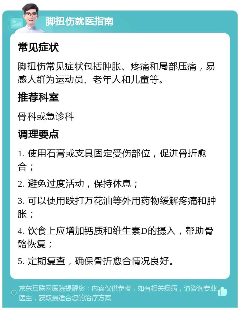 脚扭伤就医指南 常见症状 脚扭伤常见症状包括肿胀、疼痛和局部压痛，易感人群为运动员、老年人和儿童等。 推荐科室 骨科或急诊科 调理要点 1. 使用石膏或支具固定受伤部位，促进骨折愈合； 2. 避免过度活动，保持休息； 3. 可以使用跌打万花油等外用药物缓解疼痛和肿胀； 4. 饮食上应增加钙质和维生素D的摄入，帮助骨骼恢复； 5. 定期复查，确保骨折愈合情况良好。