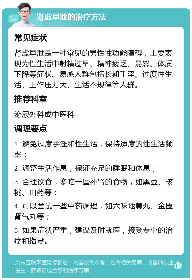 肾虚早泄的治疗方法 常见症状 肾虚早泄是一种常见的男性性功能障碍，主要表现为性生活中射精过早、精神疲乏、易怒、体质下降等症状。易感人群包括长期手淫、过度性生活、工作压力大、生活不规律等人群。 推荐科室 泌尿外科或中医科 调理要点 1. 避免过度手淫和性生活，保持适度的性生活频率； 2. 调整生活作息，保证充足的睡眠和休息； 3. 合理饮食，多吃一些补肾的食物，如黑豆、核桃、山药等； 4. 可以尝试一些中药调理，如六味地黄丸、金匮肾气丸等； 5. 如果症状严重，建议及时就医，接受专业的治疗和指导。