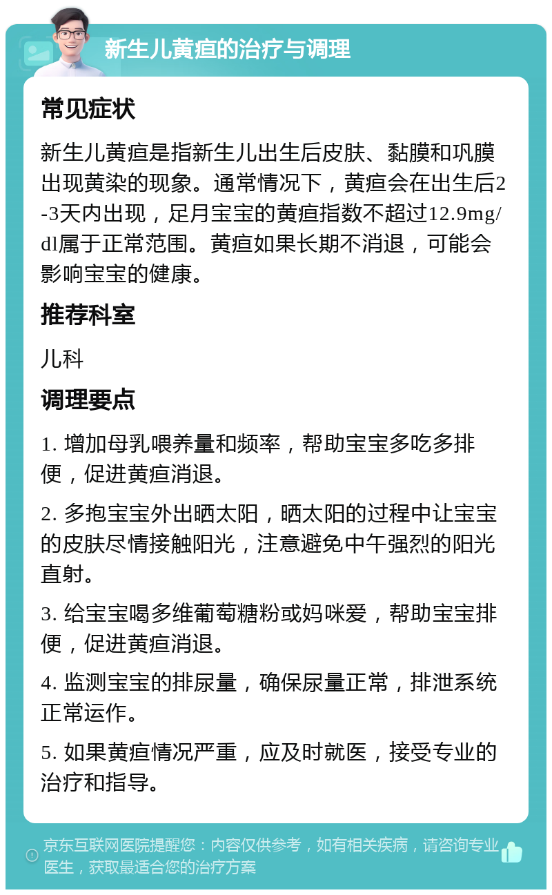 新生儿黄疸的治疗与调理 常见症状 新生儿黄疸是指新生儿出生后皮肤、黏膜和巩膜出现黄染的现象。通常情况下，黄疸会在出生后2-3天内出现，足月宝宝的黄疸指数不超过12.9mg/dl属于正常范围。黄疸如果长期不消退，可能会影响宝宝的健康。 推荐科室 儿科 调理要点 1. 增加母乳喂养量和频率，帮助宝宝多吃多排便，促进黄疸消退。 2. 多抱宝宝外出晒太阳，晒太阳的过程中让宝宝的皮肤尽情接触阳光，注意避免中午强烈的阳光直射。 3. 给宝宝喝多维葡萄糖粉或妈咪爱，帮助宝宝排便，促进黄疸消退。 4. 监测宝宝的排尿量，确保尿量正常，排泄系统正常运作。 5. 如果黄疸情况严重，应及时就医，接受专业的治疗和指导。