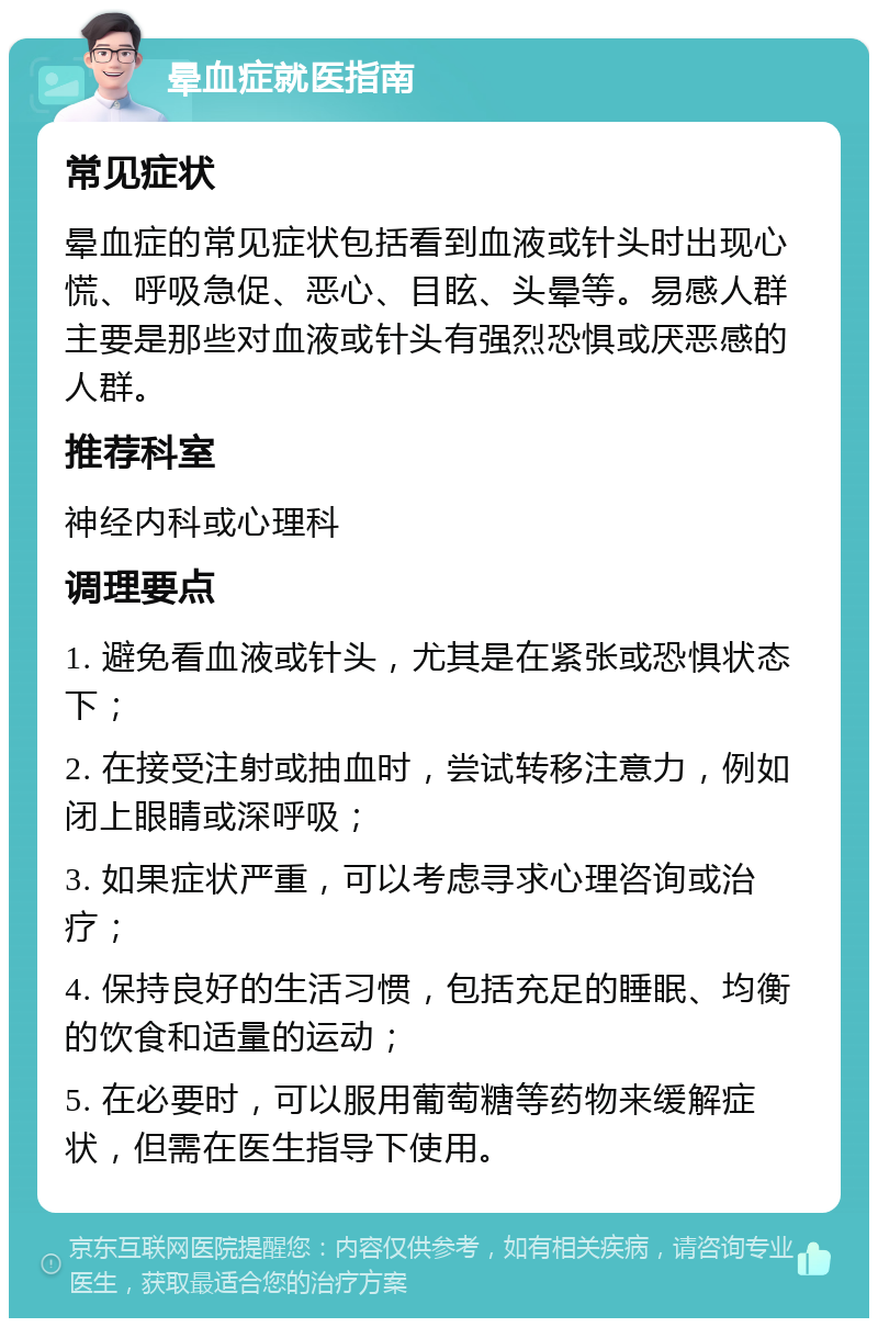 晕血症就医指南 常见症状 晕血症的常见症状包括看到血液或针头时出现心慌、呼吸急促、恶心、目眩、头晕等。易感人群主要是那些对血液或针头有强烈恐惧或厌恶感的人群。 推荐科室 神经内科或心理科 调理要点 1. 避免看血液或针头，尤其是在紧张或恐惧状态下； 2. 在接受注射或抽血时，尝试转移注意力，例如闭上眼睛或深呼吸； 3. 如果症状严重，可以考虑寻求心理咨询或治疗； 4. 保持良好的生活习惯，包括充足的睡眠、均衡的饮食和适量的运动； 5. 在必要时，可以服用葡萄糖等药物来缓解症状，但需在医生指导下使用。