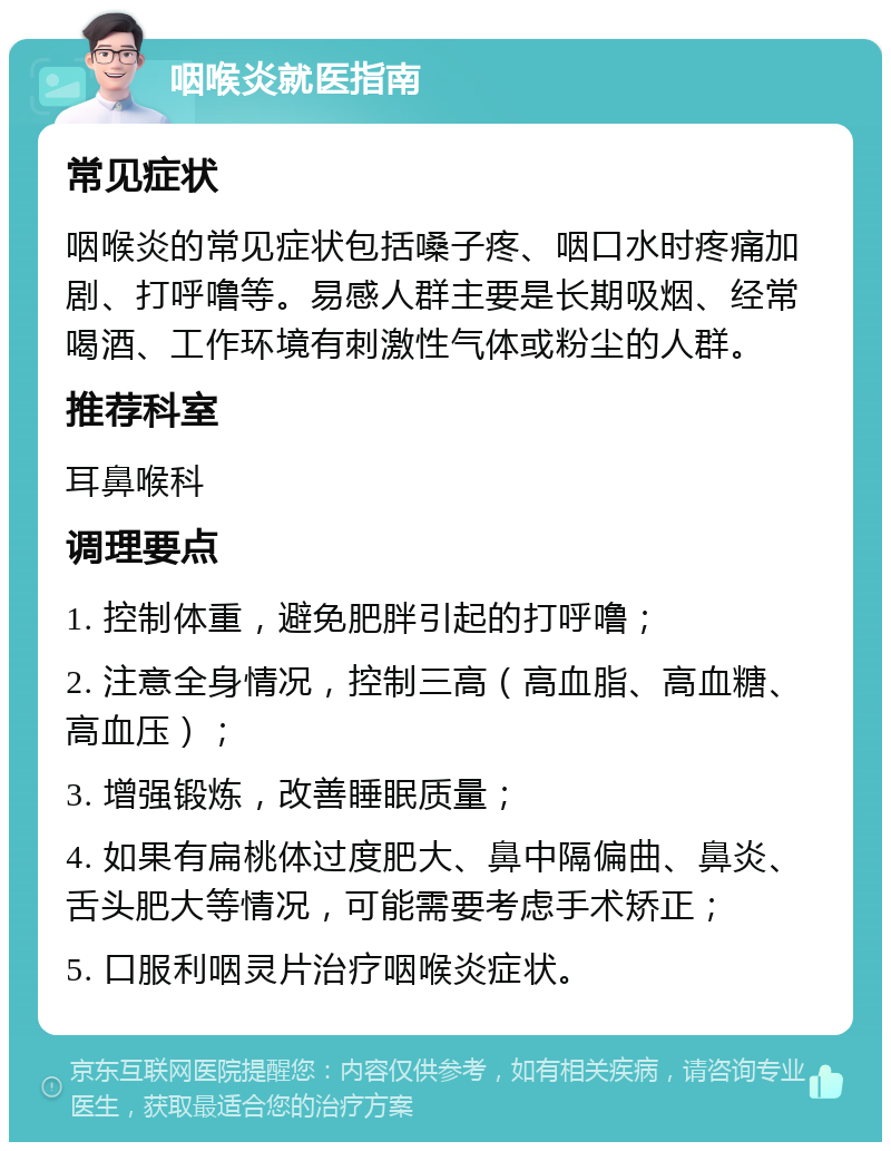 咽喉炎就医指南 常见症状 咽喉炎的常见症状包括嗓子疼、咽口水时疼痛加剧、打呼噜等。易感人群主要是长期吸烟、经常喝酒、工作环境有刺激性气体或粉尘的人群。 推荐科室 耳鼻喉科 调理要点 1. 控制体重，避免肥胖引起的打呼噜； 2. 注意全身情况，控制三高（高血脂、高血糖、高血压）； 3. 增强锻炼，改善睡眠质量； 4. 如果有扁桃体过度肥大、鼻中隔偏曲、鼻炎、舌头肥大等情况，可能需要考虑手术矫正； 5. 口服利咽灵片治疗咽喉炎症状。