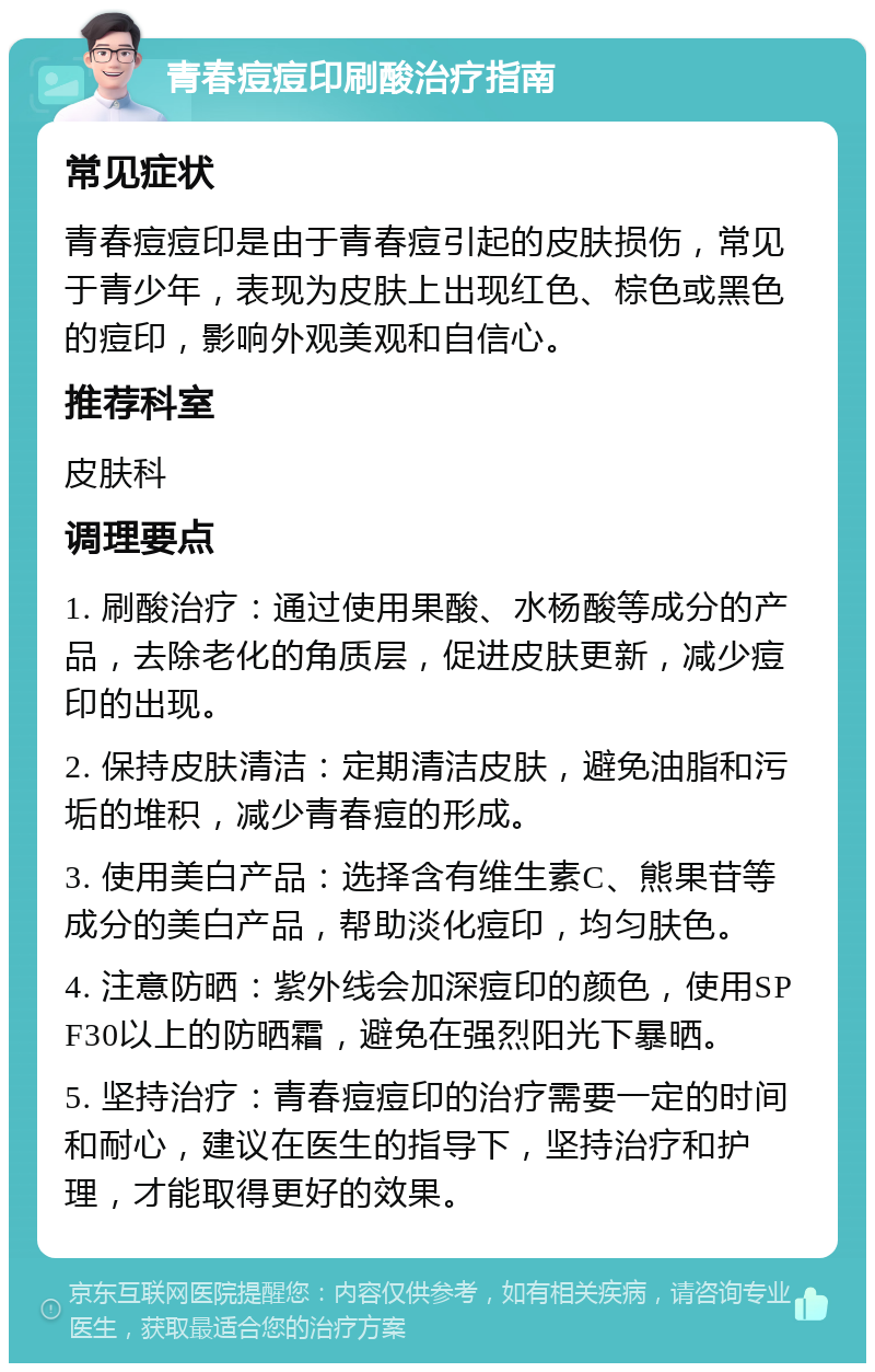 青春痘痘印刷酸治疗指南 常见症状 青春痘痘印是由于青春痘引起的皮肤损伤，常见于青少年，表现为皮肤上出现红色、棕色或黑色的痘印，影响外观美观和自信心。 推荐科室 皮肤科 调理要点 1. 刷酸治疗：通过使用果酸、水杨酸等成分的产品，去除老化的角质层，促进皮肤更新，减少痘印的出现。 2. 保持皮肤清洁：定期清洁皮肤，避免油脂和污垢的堆积，减少青春痘的形成。 3. 使用美白产品：选择含有维生素C、熊果苷等成分的美白产品，帮助淡化痘印，均匀肤色。 4. 注意防晒：紫外线会加深痘印的颜色，使用SPF30以上的防晒霜，避免在强烈阳光下暴晒。 5. 坚持治疗：青春痘痘印的治疗需要一定的时间和耐心，建议在医生的指导下，坚持治疗和护理，才能取得更好的效果。