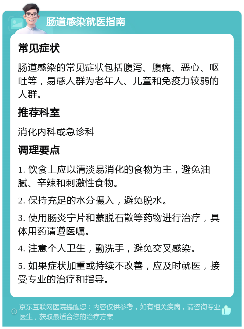 肠道感染就医指南 常见症状 肠道感染的常见症状包括腹泻、腹痛、恶心、呕吐等，易感人群为老年人、儿童和免疫力较弱的人群。 推荐科室 消化内科或急诊科 调理要点 1. 饮食上应以清淡易消化的食物为主，避免油腻、辛辣和刺激性食物。 2. 保持充足的水分摄入，避免脱水。 3. 使用肠炎宁片和蒙脱石散等药物进行治疗，具体用药请遵医嘱。 4. 注意个人卫生，勤洗手，避免交叉感染。 5. 如果症状加重或持续不改善，应及时就医，接受专业的治疗和指导。