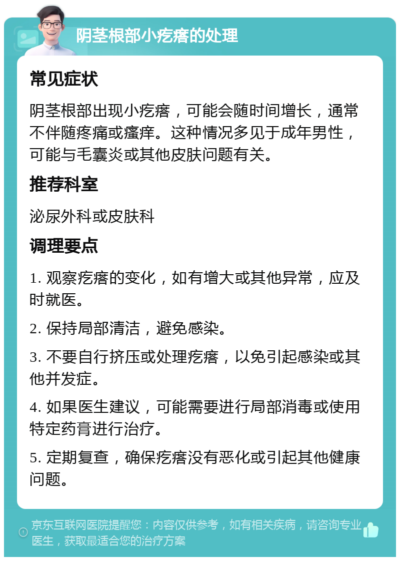 阴茎根部小疙瘩的处理 常见症状 阴茎根部出现小疙瘩，可能会随时间增长，通常不伴随疼痛或瘙痒。这种情况多见于成年男性，可能与毛囊炎或其他皮肤问题有关。 推荐科室 泌尿外科或皮肤科 调理要点 1. 观察疙瘩的变化，如有增大或其他异常，应及时就医。 2. 保持局部清洁，避免感染。 3. 不要自行挤压或处理疙瘩，以免引起感染或其他并发症。 4. 如果医生建议，可能需要进行局部消毒或使用特定药膏进行治疗。 5. 定期复查，确保疙瘩没有恶化或引起其他健康问题。