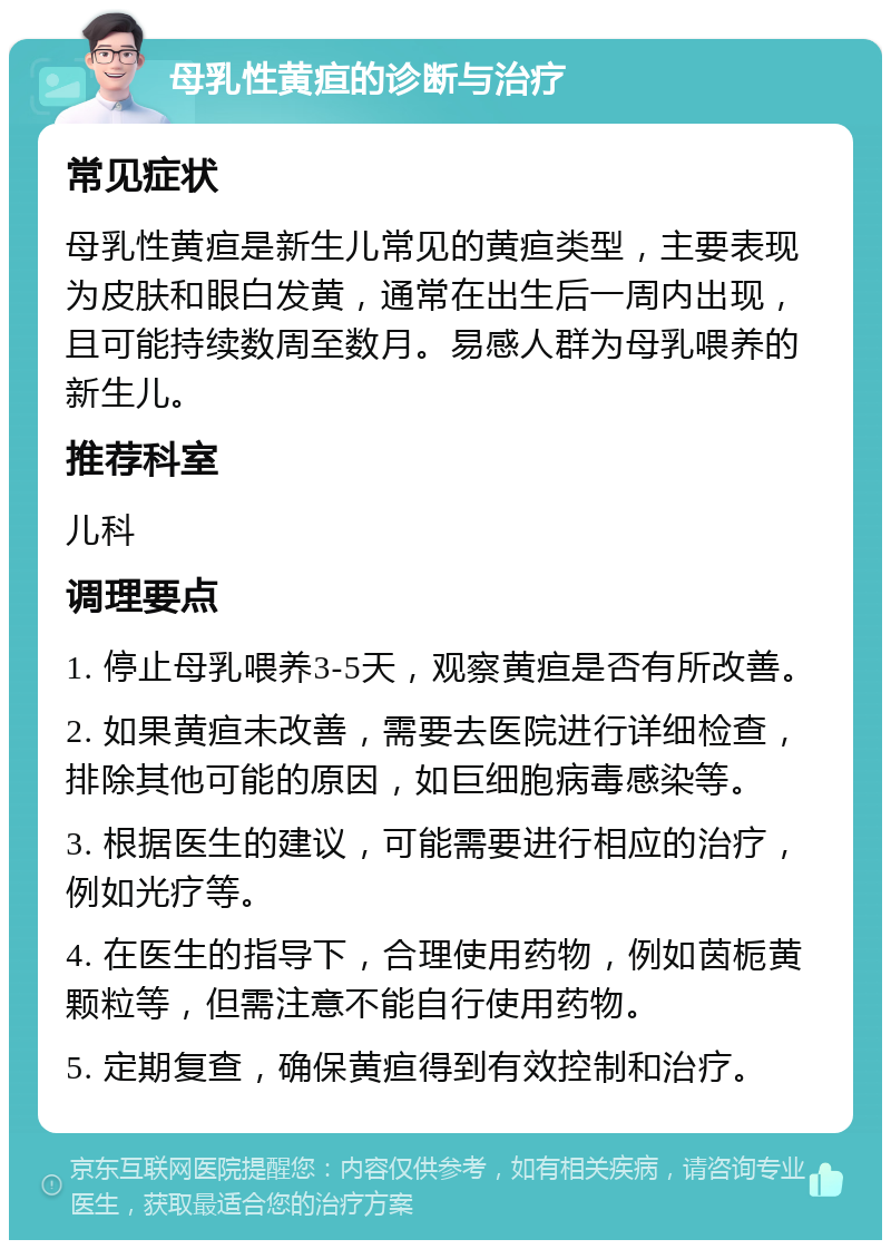 母乳性黄疸的诊断与治疗 常见症状 母乳性黄疸是新生儿常见的黄疸类型，主要表现为皮肤和眼白发黄，通常在出生后一周内出现，且可能持续数周至数月。易感人群为母乳喂养的新生儿。 推荐科室 儿科 调理要点 1. 停止母乳喂养3-5天，观察黄疸是否有所改善。 2. 如果黄疸未改善，需要去医院进行详细检查，排除其他可能的原因，如巨细胞病毒感染等。 3. 根据医生的建议，可能需要进行相应的治疗，例如光疗等。 4. 在医生的指导下，合理使用药物，例如茵栀黄颗粒等，但需注意不能自行使用药物。 5. 定期复查，确保黄疸得到有效控制和治疗。