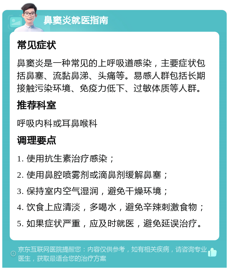 鼻窦炎就医指南 常见症状 鼻窦炎是一种常见的上呼吸道感染，主要症状包括鼻塞、流黏鼻涕、头痛等。易感人群包括长期接触污染环境、免疫力低下、过敏体质等人群。 推荐科室 呼吸内科或耳鼻喉科 调理要点 1. 使用抗生素治疗感染； 2. 使用鼻腔喷雾剂或滴鼻剂缓解鼻塞； 3. 保持室内空气湿润，避免干燥环境； 4. 饮食上应清淡，多喝水，避免辛辣刺激食物； 5. 如果症状严重，应及时就医，避免延误治疗。