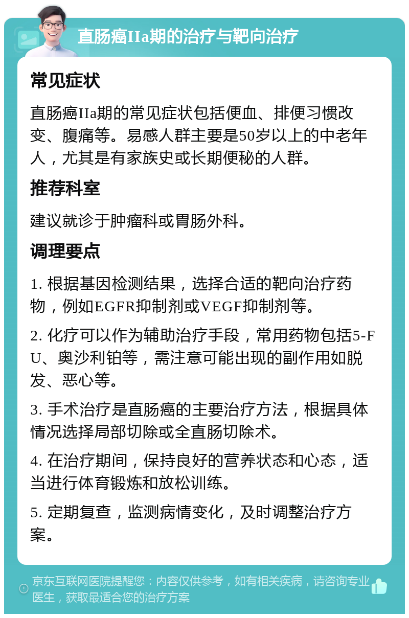 直肠癌IIa期的治疗与靶向治疗 常见症状 直肠癌IIa期的常见症状包括便血、排便习惯改变、腹痛等。易感人群主要是50岁以上的中老年人，尤其是有家族史或长期便秘的人群。 推荐科室 建议就诊于肿瘤科或胃肠外科。 调理要点 1. 根据基因检测结果，选择合适的靶向治疗药物，例如EGFR抑制剂或VEGF抑制剂等。 2. 化疗可以作为辅助治疗手段，常用药物包括5-FU、奥沙利铂等，需注意可能出现的副作用如脱发、恶心等。 3. 手术治疗是直肠癌的主要治疗方法，根据具体情况选择局部切除或全直肠切除术。 4. 在治疗期间，保持良好的营养状态和心态，适当进行体育锻炼和放松训练。 5. 定期复查，监测病情变化，及时调整治疗方案。