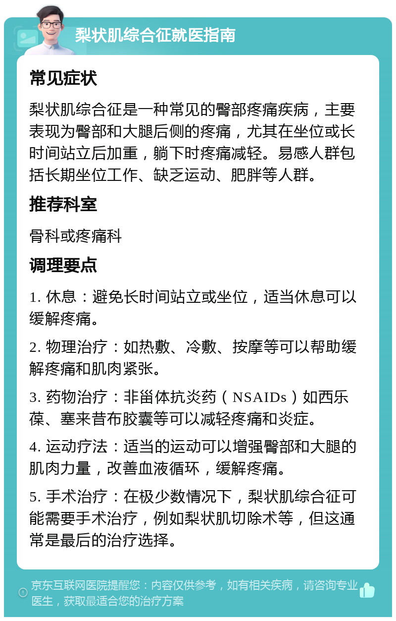 梨状肌综合征就医指南 常见症状 梨状肌综合征是一种常见的臀部疼痛疾病，主要表现为臀部和大腿后侧的疼痛，尤其在坐位或长时间站立后加重，躺下时疼痛减轻。易感人群包括长期坐位工作、缺乏运动、肥胖等人群。 推荐科室 骨科或疼痛科 调理要点 1. 休息：避免长时间站立或坐位，适当休息可以缓解疼痛。 2. 物理治疗：如热敷、冷敷、按摩等可以帮助缓解疼痛和肌肉紧张。 3. 药物治疗：非甾体抗炎药（NSAIDs）如西乐葆、塞来昔布胶囊等可以减轻疼痛和炎症。 4. 运动疗法：适当的运动可以增强臀部和大腿的肌肉力量，改善血液循环，缓解疼痛。 5. 手术治疗：在极少数情况下，梨状肌综合征可能需要手术治疗，例如梨状肌切除术等，但这通常是最后的治疗选择。