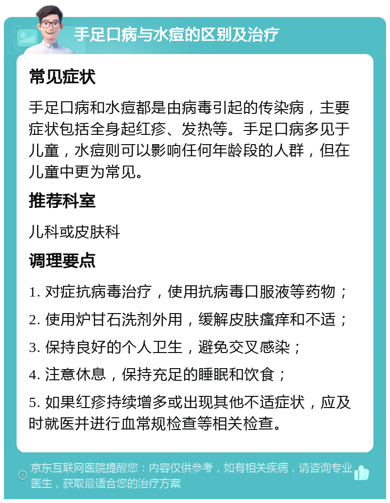 手足口病与水痘的区别及治疗 常见症状 手足口病和水痘都是由病毒引起的传染病，主要症状包括全身起红疹、发热等。手足口病多见于儿童，水痘则可以影响任何年龄段的人群，但在儿童中更为常见。 推荐科室 儿科或皮肤科 调理要点 1. 对症抗病毒治疗，使用抗病毒口服液等药物； 2. 使用炉甘石洗剂外用，缓解皮肤瘙痒和不适； 3. 保持良好的个人卫生，避免交叉感染； 4. 注意休息，保持充足的睡眠和饮食； 5. 如果红疹持续增多或出现其他不适症状，应及时就医并进行血常规检查等相关检查。