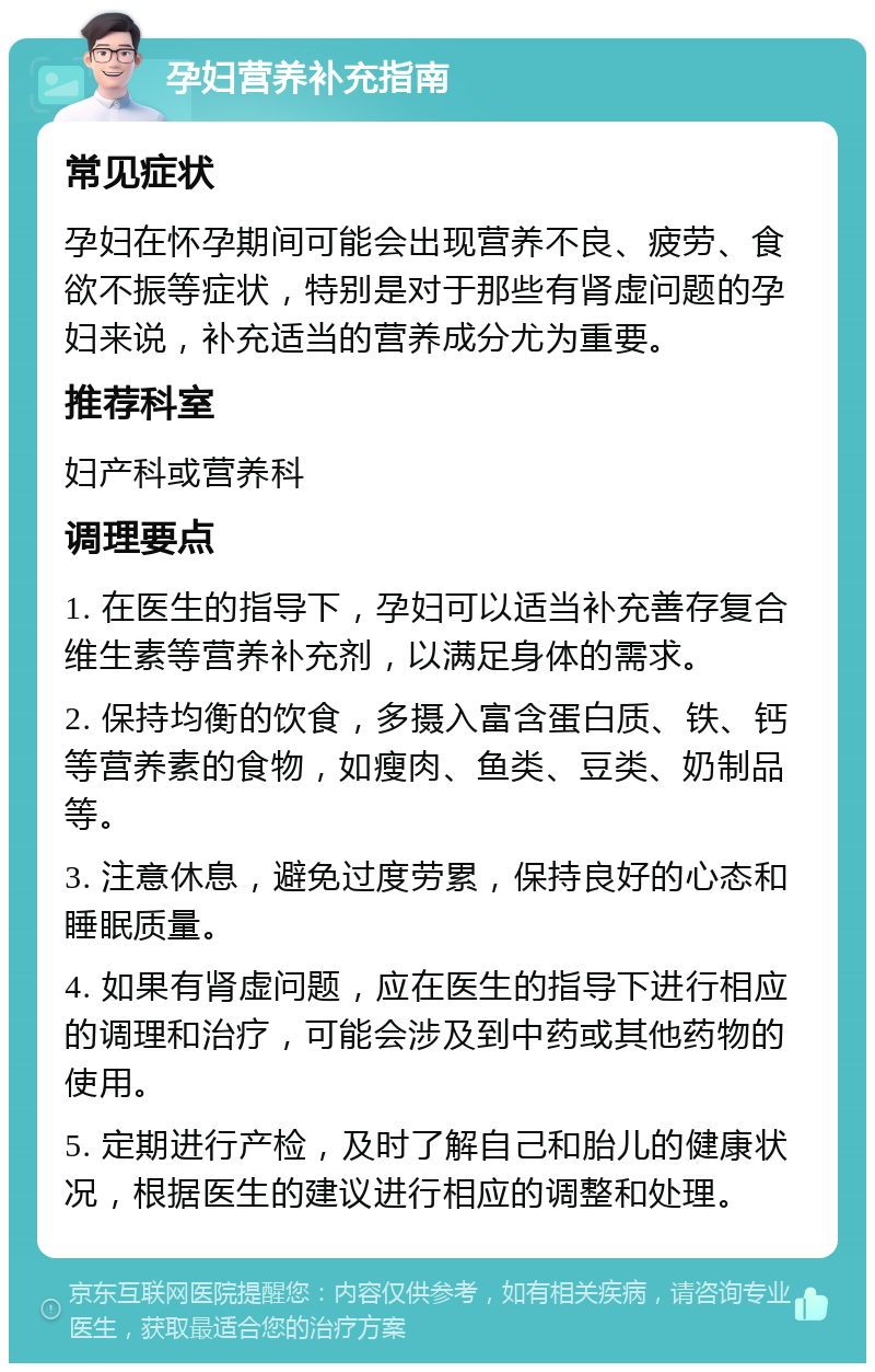 孕妇营养补充指南 常见症状 孕妇在怀孕期间可能会出现营养不良、疲劳、食欲不振等症状，特别是对于那些有肾虚问题的孕妇来说，补充适当的营养成分尤为重要。 推荐科室 妇产科或营养科 调理要点 1. 在医生的指导下，孕妇可以适当补充善存复合维生素等营养补充剂，以满足身体的需求。 2. 保持均衡的饮食，多摄入富含蛋白质、铁、钙等营养素的食物，如瘦肉、鱼类、豆类、奶制品等。 3. 注意休息，避免过度劳累，保持良好的心态和睡眠质量。 4. 如果有肾虚问题，应在医生的指导下进行相应的调理和治疗，可能会涉及到中药或其他药物的使用。 5. 定期进行产检，及时了解自己和胎儿的健康状况，根据医生的建议进行相应的调整和处理。