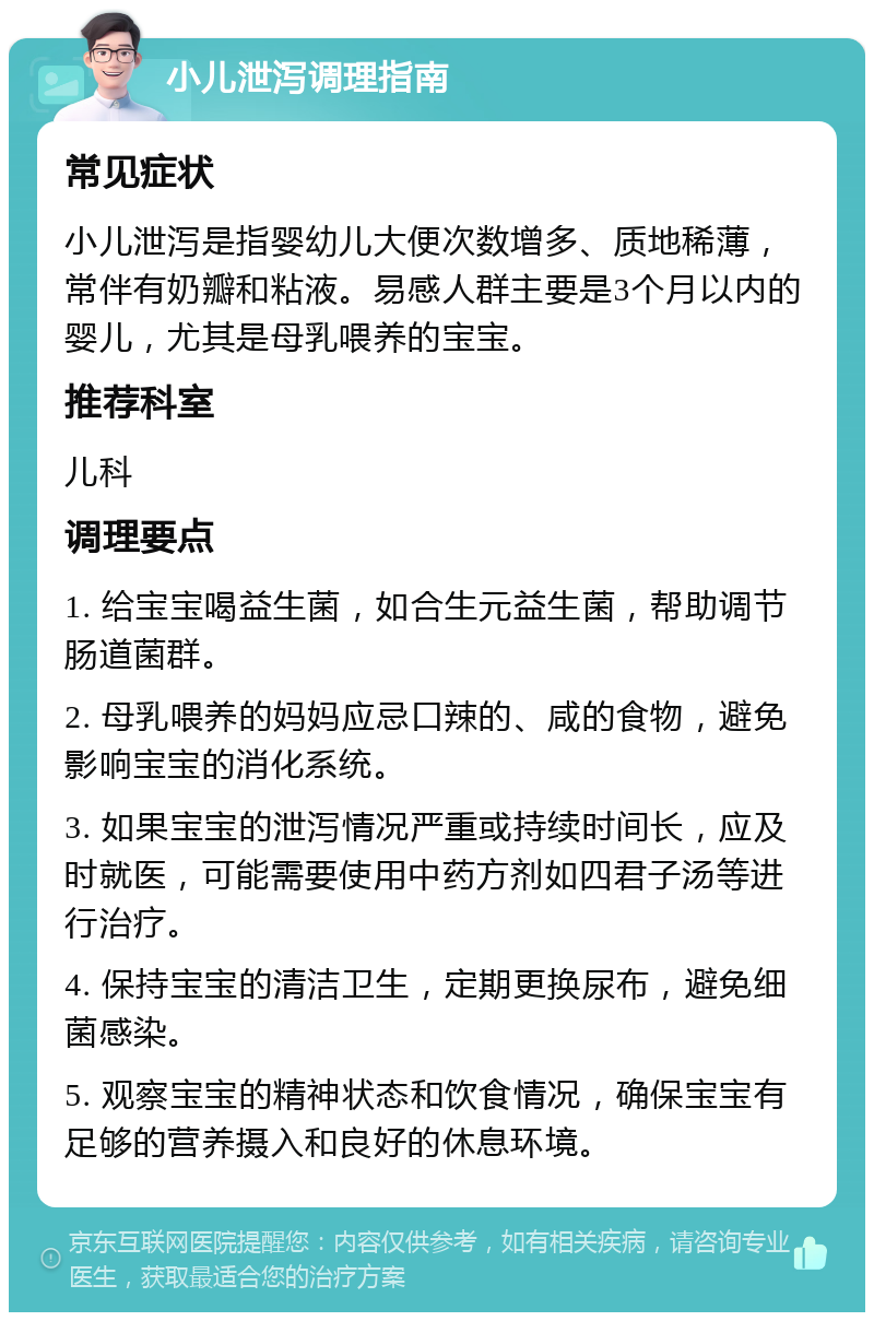 小儿泄泻调理指南 常见症状 小儿泄泻是指婴幼儿大便次数增多、质地稀薄，常伴有奶瓣和粘液。易感人群主要是3个月以内的婴儿，尤其是母乳喂养的宝宝。 推荐科室 儿科 调理要点 1. 给宝宝喝益生菌，如合生元益生菌，帮助调节肠道菌群。 2. 母乳喂养的妈妈应忌口辣的、咸的食物，避免影响宝宝的消化系统。 3. 如果宝宝的泄泻情况严重或持续时间长，应及时就医，可能需要使用中药方剂如四君子汤等进行治疗。 4. 保持宝宝的清洁卫生，定期更换尿布，避免细菌感染。 5. 观察宝宝的精神状态和饮食情况，确保宝宝有足够的营养摄入和良好的休息环境。