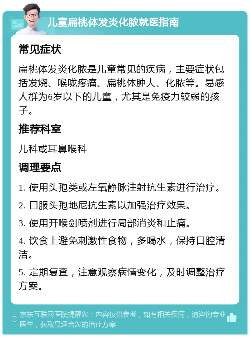 儿童扁桃体发炎化脓就医指南 常见症状 扁桃体发炎化脓是儿童常见的疾病，主要症状包括发烧、喉咙疼痛、扁桃体肿大、化脓等。易感人群为6岁以下的儿童，尤其是免疫力较弱的孩子。 推荐科室 儿科或耳鼻喉科 调理要点 1. 使用头孢类或左氧静脉注射抗生素进行治疗。 2. 口服头孢地尼抗生素以加强治疗效果。 3. 使用开喉剑喷剂进行局部消炎和止痛。 4. 饮食上避免刺激性食物，多喝水，保持口腔清洁。 5. 定期复查，注意观察病情变化，及时调整治疗方案。