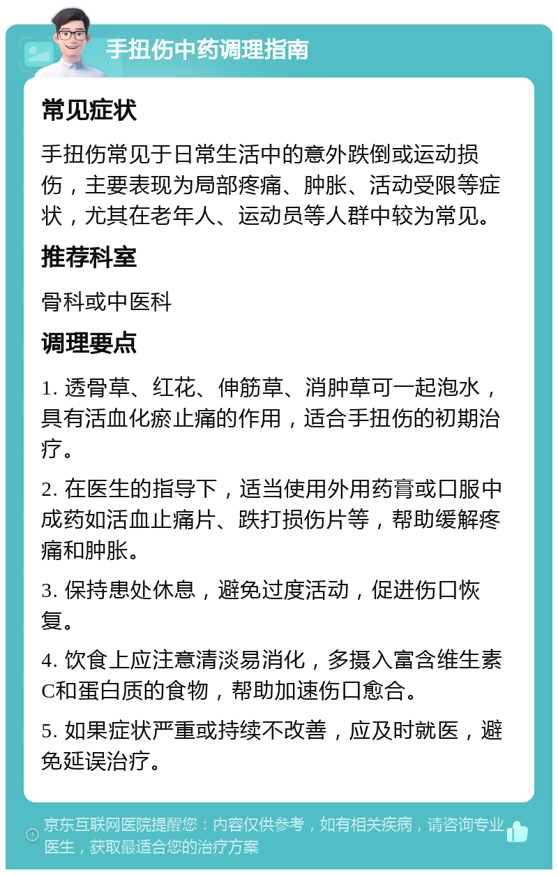 手扭伤中药调理指南 常见症状 手扭伤常见于日常生活中的意外跌倒或运动损伤，主要表现为局部疼痛、肿胀、活动受限等症状，尤其在老年人、运动员等人群中较为常见。 推荐科室 骨科或中医科 调理要点 1. 透骨草、红花、伸筋草、消肿草可一起泡水，具有活血化瘀止痛的作用，适合手扭伤的初期治疗。 2. 在医生的指导下，适当使用外用药膏或口服中成药如活血止痛片、跌打损伤片等，帮助缓解疼痛和肿胀。 3. 保持患处休息，避免过度活动，促进伤口恢复。 4. 饮食上应注意清淡易消化，多摄入富含维生素C和蛋白质的食物，帮助加速伤口愈合。 5. 如果症状严重或持续不改善，应及时就医，避免延误治疗。