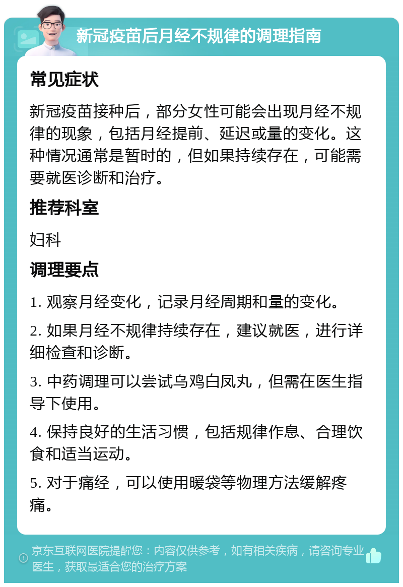 新冠疫苗后月经不规律的调理指南 常见症状 新冠疫苗接种后，部分女性可能会出现月经不规律的现象，包括月经提前、延迟或量的变化。这种情况通常是暂时的，但如果持续存在，可能需要就医诊断和治疗。 推荐科室 妇科 调理要点 1. 观察月经变化，记录月经周期和量的变化。 2. 如果月经不规律持续存在，建议就医，进行详细检查和诊断。 3. 中药调理可以尝试乌鸡白凤丸，但需在医生指导下使用。 4. 保持良好的生活习惯，包括规律作息、合理饮食和适当运动。 5. 对于痛经，可以使用暖袋等物理方法缓解疼痛。