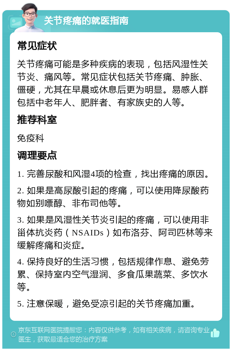 关节疼痛的就医指南 常见症状 关节疼痛可能是多种疾病的表现，包括风湿性关节炎、痛风等。常见症状包括关节疼痛、肿胀、僵硬，尤其在早晨或休息后更为明显。易感人群包括中老年人、肥胖者、有家族史的人等。 推荐科室 免疫科 调理要点 1. 完善尿酸和风湿4项的检查，找出疼痛的原因。 2. 如果是高尿酸引起的疼痛，可以使用降尿酸药物如别嘌醇、非布司他等。 3. 如果是风湿性关节炎引起的疼痛，可以使用非甾体抗炎药（NSAIDs）如布洛芬、阿司匹林等来缓解疼痛和炎症。 4. 保持良好的生活习惯，包括规律作息、避免劳累、保持室内空气湿润、多食瓜果蔬菜、多饮水等。 5. 注意保暖，避免受凉引起的关节疼痛加重。