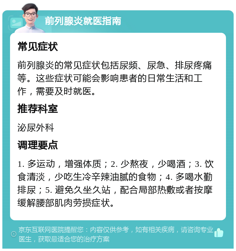 前列腺炎就医指南 常见症状 前列腺炎的常见症状包括尿频、尿急、排尿疼痛等。这些症状可能会影响患者的日常生活和工作，需要及时就医。 推荐科室 泌尿外科 调理要点 1. 多运动，增强体质；2. 少熬夜，少喝酒；3. 饮食清淡，少吃生冷辛辣油腻的食物；4. 多喝水勤排尿；5. 避免久坐久站，配合局部热敷或者按摩缓解腰部肌肉劳损症状。