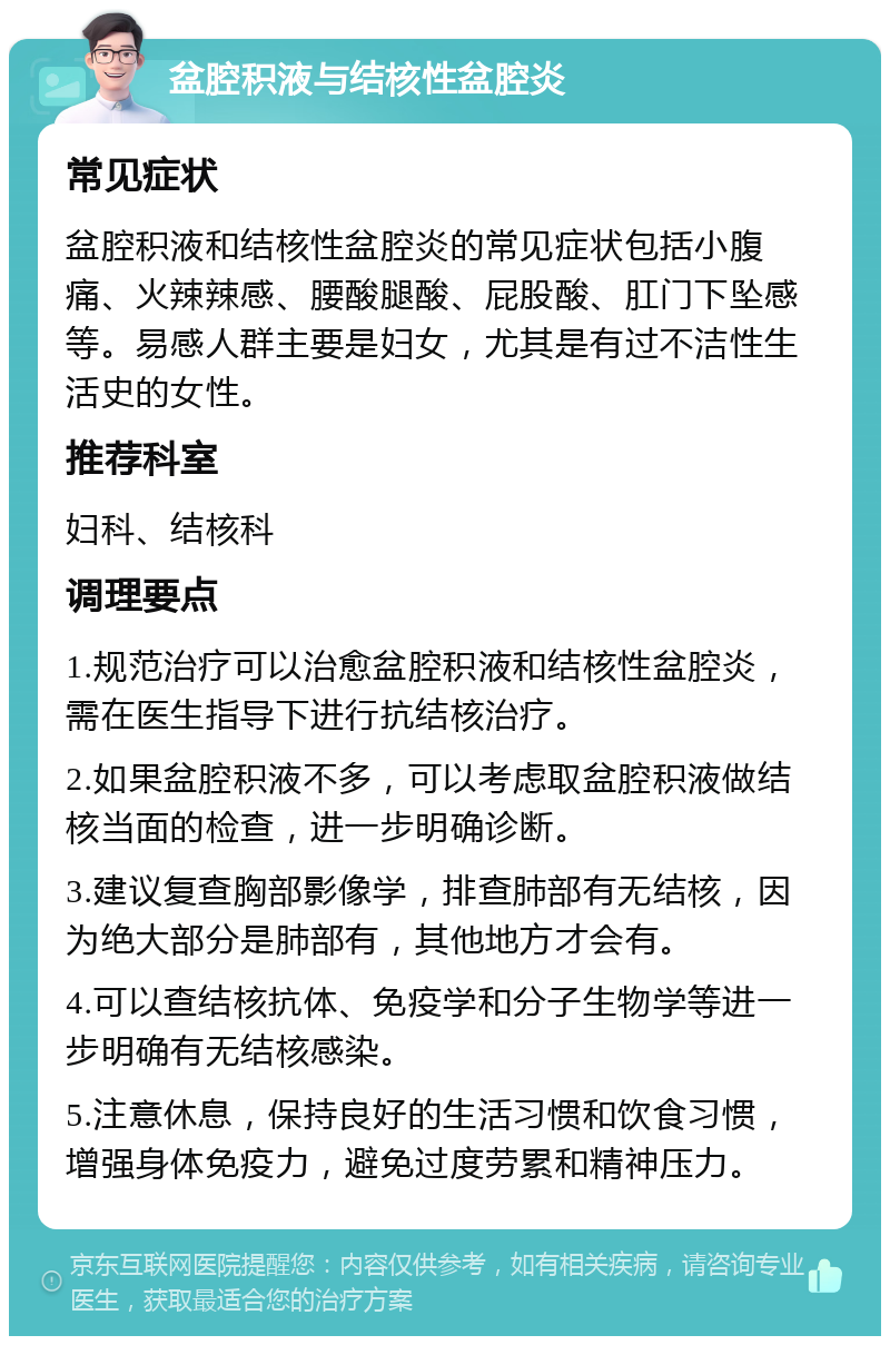 盆腔积液与结核性盆腔炎 常见症状 盆腔积液和结核性盆腔炎的常见症状包括小腹痛、火辣辣感、腰酸腿酸、屁股酸、肛门下坠感等。易感人群主要是妇女，尤其是有过不洁性生活史的女性。 推荐科室 妇科、结核科 调理要点 1.规范治疗可以治愈盆腔积液和结核性盆腔炎，需在医生指导下进行抗结核治疗。 2.如果盆腔积液不多，可以考虑取盆腔积液做结核当面的检查，进一步明确诊断。 3.建议复查胸部影像学，排查肺部有无结核，因为绝大部分是肺部有，其他地方才会有。 4.可以查结核抗体、免疫学和分子生物学等进一步明确有无结核感染。 5.注意休息，保持良好的生活习惯和饮食习惯，增强身体免疫力，避免过度劳累和精神压力。