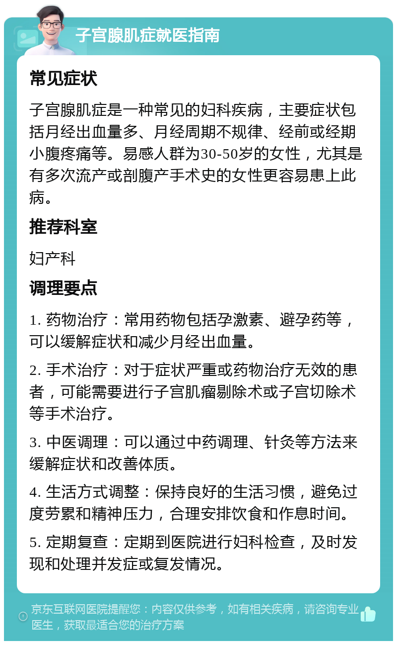 子宫腺肌症就医指南 常见症状 子宫腺肌症是一种常见的妇科疾病，主要症状包括月经出血量多、月经周期不规律、经前或经期小腹疼痛等。易感人群为30-50岁的女性，尤其是有多次流产或剖腹产手术史的女性更容易患上此病。 推荐科室 妇产科 调理要点 1. 药物治疗：常用药物包括孕激素、避孕药等，可以缓解症状和减少月经出血量。 2. 手术治疗：对于症状严重或药物治疗无效的患者，可能需要进行子宫肌瘤剔除术或子宫切除术等手术治疗。 3. 中医调理：可以通过中药调理、针灸等方法来缓解症状和改善体质。 4. 生活方式调整：保持良好的生活习惯，避免过度劳累和精神压力，合理安排饮食和作息时间。 5. 定期复查：定期到医院进行妇科检查，及时发现和处理并发症或复发情况。