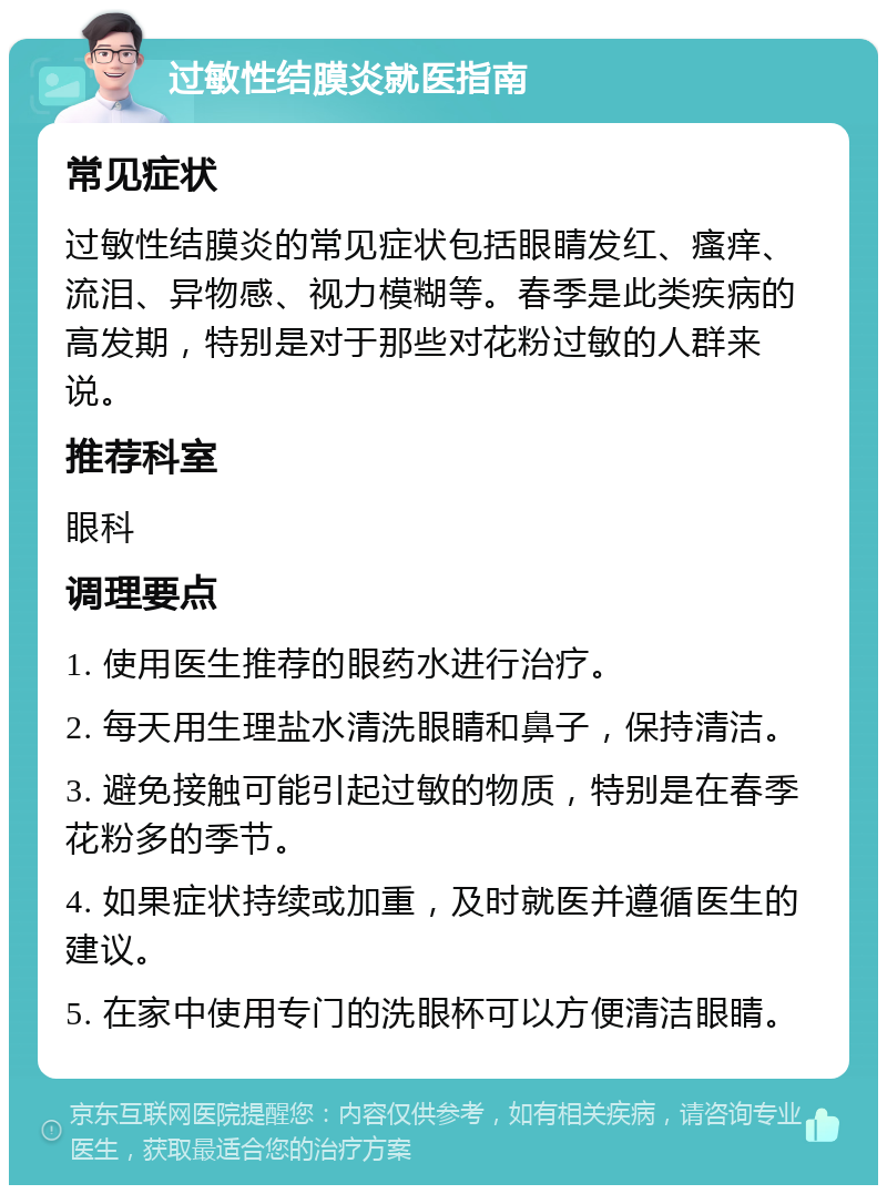 过敏性结膜炎就医指南 常见症状 过敏性结膜炎的常见症状包括眼睛发红、瘙痒、流泪、异物感、视力模糊等。春季是此类疾病的高发期，特别是对于那些对花粉过敏的人群来说。 推荐科室 眼科 调理要点 1. 使用医生推荐的眼药水进行治疗。 2. 每天用生理盐水清洗眼睛和鼻子，保持清洁。 3. 避免接触可能引起过敏的物质，特别是在春季花粉多的季节。 4. 如果症状持续或加重，及时就医并遵循医生的建议。 5. 在家中使用专门的洗眼杯可以方便清洁眼睛。