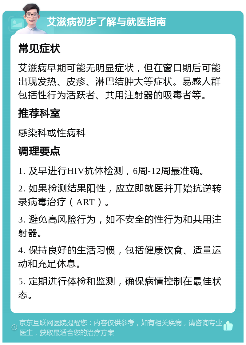 艾滋病初步了解与就医指南 常见症状 艾滋病早期可能无明显症状，但在窗口期后可能出现发热、皮疹、淋巴结肿大等症状。易感人群包括性行为活跃者、共用注射器的吸毒者等。 推荐科室 感染科或性病科 调理要点 1. 及早进行HIV抗体检测，6周-12周最准确。 2. 如果检测结果阳性，应立即就医并开始抗逆转录病毒治疗（ART）。 3. 避免高风险行为，如不安全的性行为和共用注射器。 4. 保持良好的生活习惯，包括健康饮食、适量运动和充足休息。 5. 定期进行体检和监测，确保病情控制在最佳状态。