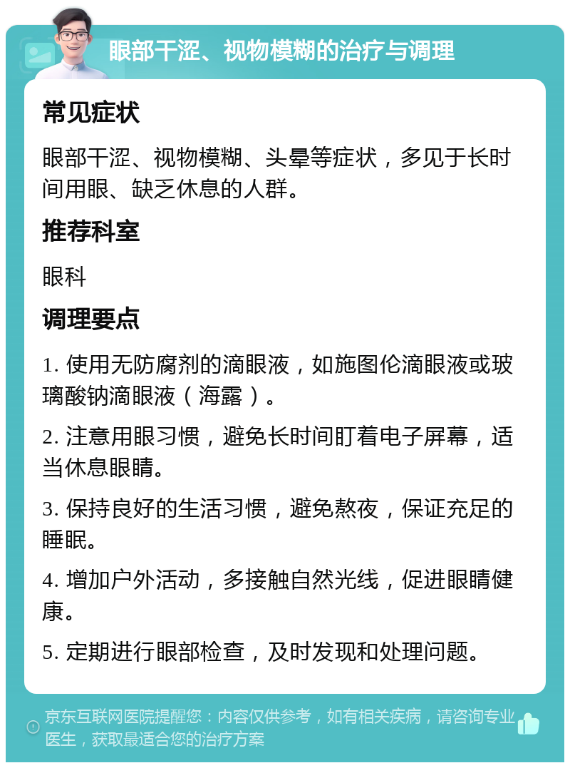 眼部干涩、视物模糊的治疗与调理 常见症状 眼部干涩、视物模糊、头晕等症状，多见于长时间用眼、缺乏休息的人群。 推荐科室 眼科 调理要点 1. 使用无防腐剂的滴眼液，如施图伦滴眼液或玻璃酸钠滴眼液（海露）。 2. 注意用眼习惯，避免长时间盯着电子屏幕，适当休息眼睛。 3. 保持良好的生活习惯，避免熬夜，保证充足的睡眠。 4. 增加户外活动，多接触自然光线，促进眼睛健康。 5. 定期进行眼部检查，及时发现和处理问题。