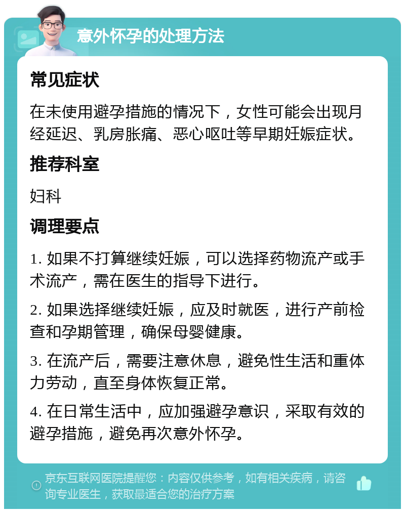 意外怀孕的处理方法 常见症状 在未使用避孕措施的情况下，女性可能会出现月经延迟、乳房胀痛、恶心呕吐等早期妊娠症状。 推荐科室 妇科 调理要点 1. 如果不打算继续妊娠，可以选择药物流产或手术流产，需在医生的指导下进行。 2. 如果选择继续妊娠，应及时就医，进行产前检查和孕期管理，确保母婴健康。 3. 在流产后，需要注意休息，避免性生活和重体力劳动，直至身体恢复正常。 4. 在日常生活中，应加强避孕意识，采取有效的避孕措施，避免再次意外怀孕。