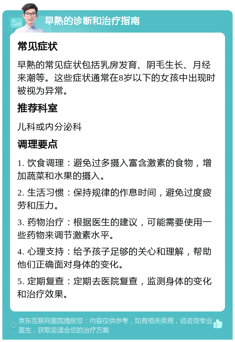 早熟的诊断和治疗指南 常见症状 早熟的常见症状包括乳房发育、阴毛生长、月经来潮等。这些症状通常在8岁以下的女孩中出现时被视为异常。 推荐科室 儿科或内分泌科 调理要点 1. 饮食调理：避免过多摄入富含激素的食物，增加蔬菜和水果的摄入。 2. 生活习惯：保持规律的作息时间，避免过度疲劳和压力。 3. 药物治疗：根据医生的建议，可能需要使用一些药物来调节激素水平。 4. 心理支持：给予孩子足够的关心和理解，帮助他们正确面对身体的变化。 5. 定期复查：定期去医院复查，监测身体的变化和治疗效果。