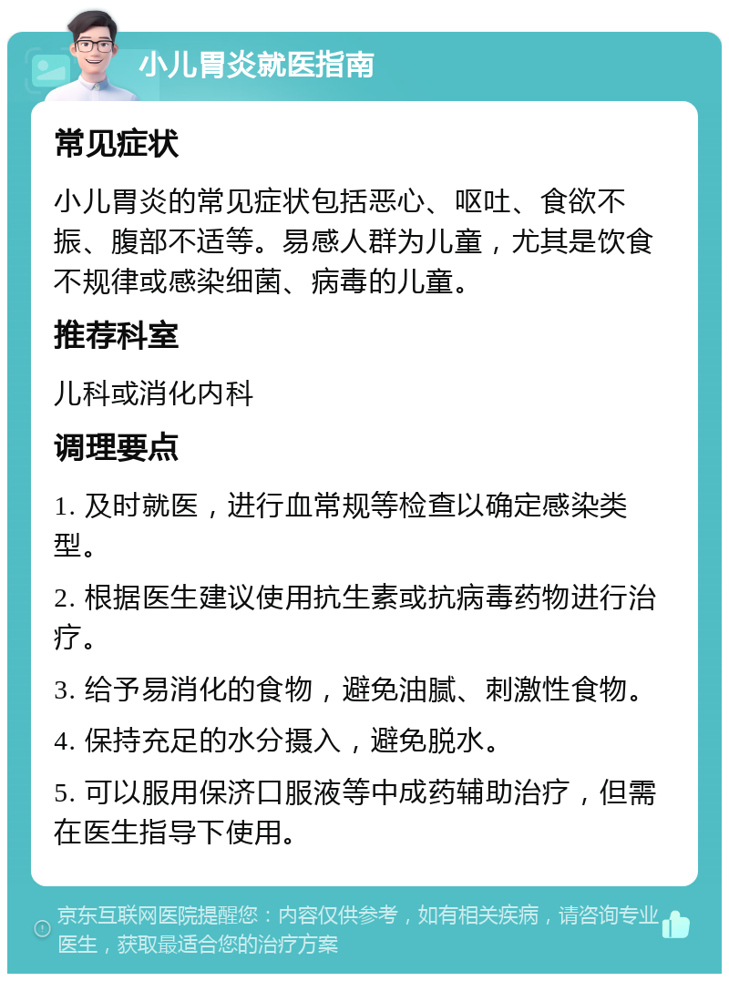 小儿胃炎就医指南 常见症状 小儿胃炎的常见症状包括恶心、呕吐、食欲不振、腹部不适等。易感人群为儿童，尤其是饮食不规律或感染细菌、病毒的儿童。 推荐科室 儿科或消化内科 调理要点 1. 及时就医，进行血常规等检查以确定感染类型。 2. 根据医生建议使用抗生素或抗病毒药物进行治疗。 3. 给予易消化的食物，避免油腻、刺激性食物。 4. 保持充足的水分摄入，避免脱水。 5. 可以服用保济口服液等中成药辅助治疗，但需在医生指导下使用。