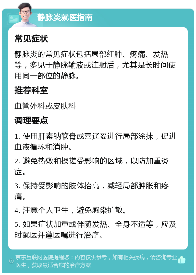 静脉炎就医指南 常见症状 静脉炎的常见症状包括局部红肿、疼痛、发热等，多见于静脉输液或注射后，尤其是长时间使用同一部位的静脉。 推荐科室 血管外科或皮肤科 调理要点 1. 使用肝素钠软膏或喜辽妥进行局部涂抹，促进血液循环和消肿。 2. 避免热敷和揉搓受影响的区域，以防加重炎症。 3. 保持受影响的肢体抬高，减轻局部肿胀和疼痛。 4. 注意个人卫生，避免感染扩散。 5. 如果症状加重或伴随发热、全身不适等，应及时就医并遵医嘱进行治疗。