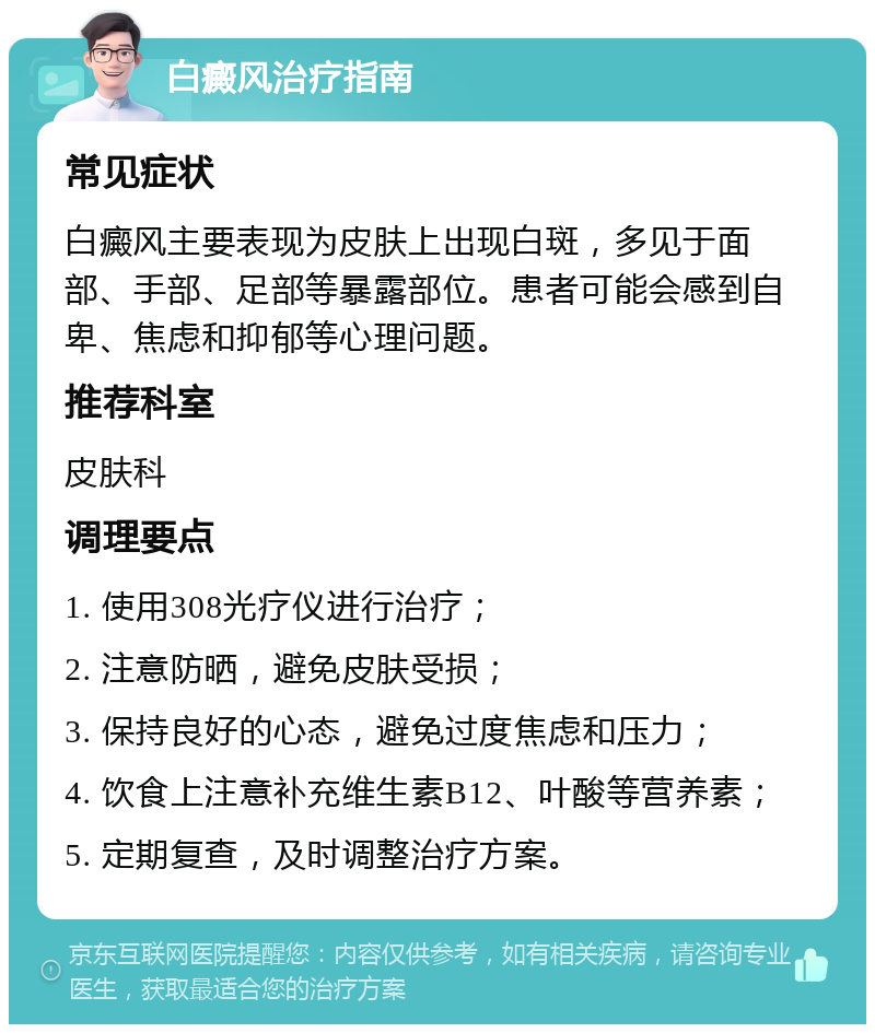 白癜风治疗指南 常见症状 白癜风主要表现为皮肤上出现白斑，多见于面部、手部、足部等暴露部位。患者可能会感到自卑、焦虑和抑郁等心理问题。 推荐科室 皮肤科 调理要点 1. 使用308光疗仪进行治疗； 2. 注意防晒，避免皮肤受损； 3. 保持良好的心态，避免过度焦虑和压力； 4. 饮食上注意补充维生素B12、叶酸等营养素； 5. 定期复查，及时调整治疗方案。