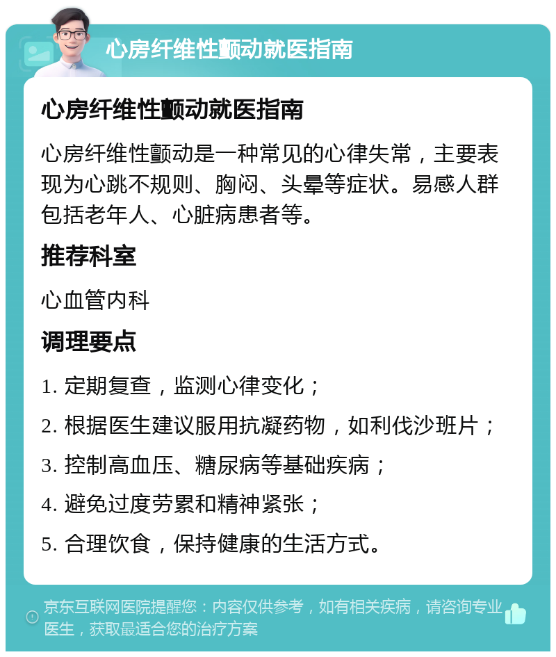 心房纤维性颤动就医指南 心房纤维性颤动就医指南 心房纤维性颤动是一种常见的心律失常，主要表现为心跳不规则、胸闷、头晕等症状。易感人群包括老年人、心脏病患者等。 推荐科室 心血管内科 调理要点 1. 定期复查，监测心律变化； 2. 根据医生建议服用抗凝药物，如利伐沙班片； 3. 控制高血压、糖尿病等基础疾病； 4. 避免过度劳累和精神紧张； 5. 合理饮食，保持健康的生活方式。