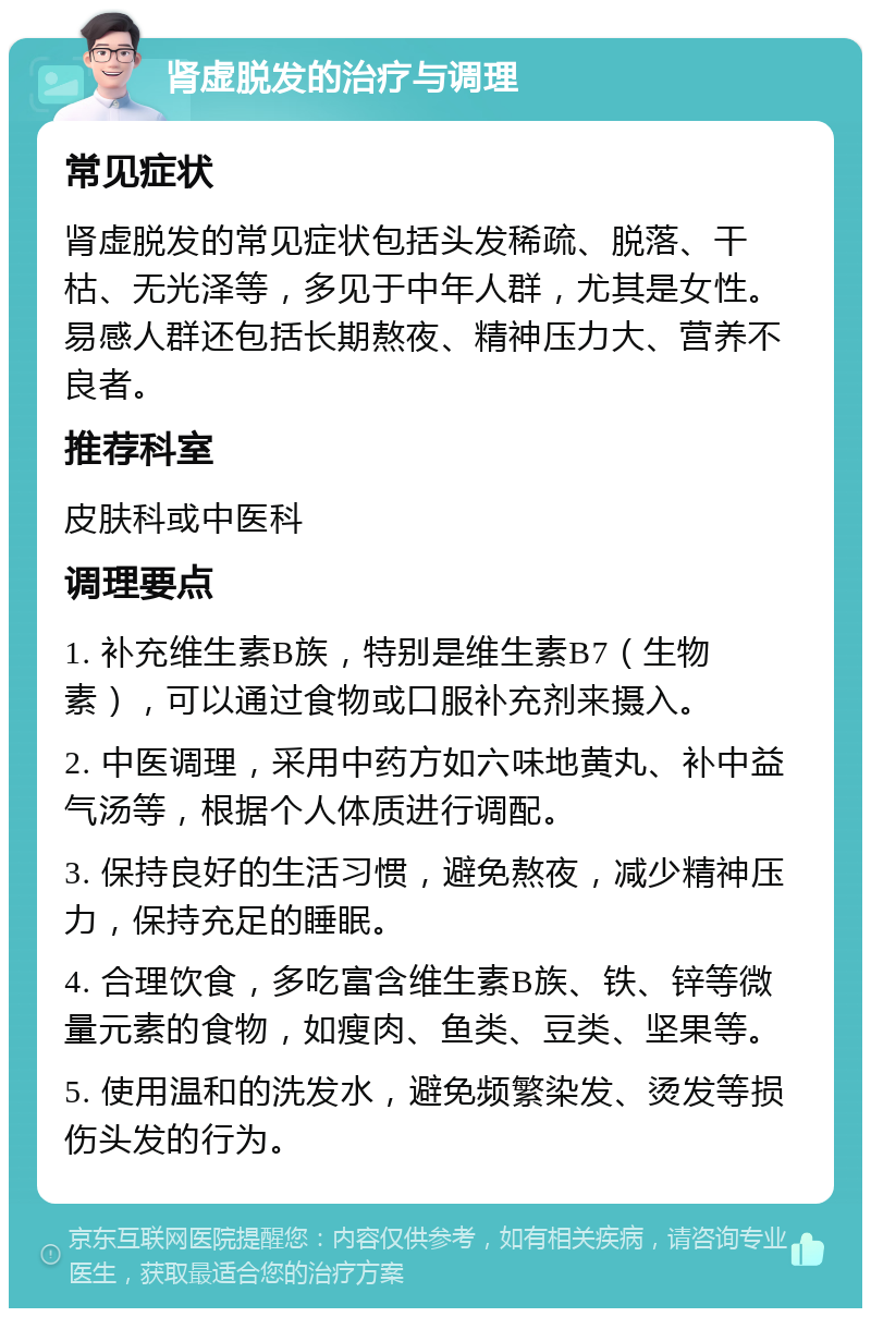 肾虚脱发的治疗与调理 常见症状 肾虚脱发的常见症状包括头发稀疏、脱落、干枯、无光泽等，多见于中年人群，尤其是女性。易感人群还包括长期熬夜、精神压力大、营养不良者。 推荐科室 皮肤科或中医科 调理要点 1. 补充维生素B族，特别是维生素B7（生物素），可以通过食物或口服补充剂来摄入。 2. 中医调理，采用中药方如六味地黄丸、补中益气汤等，根据个人体质进行调配。 3. 保持良好的生活习惯，避免熬夜，减少精神压力，保持充足的睡眠。 4. 合理饮食，多吃富含维生素B族、铁、锌等微量元素的食物，如瘦肉、鱼类、豆类、坚果等。 5. 使用温和的洗发水，避免频繁染发、烫发等损伤头发的行为。