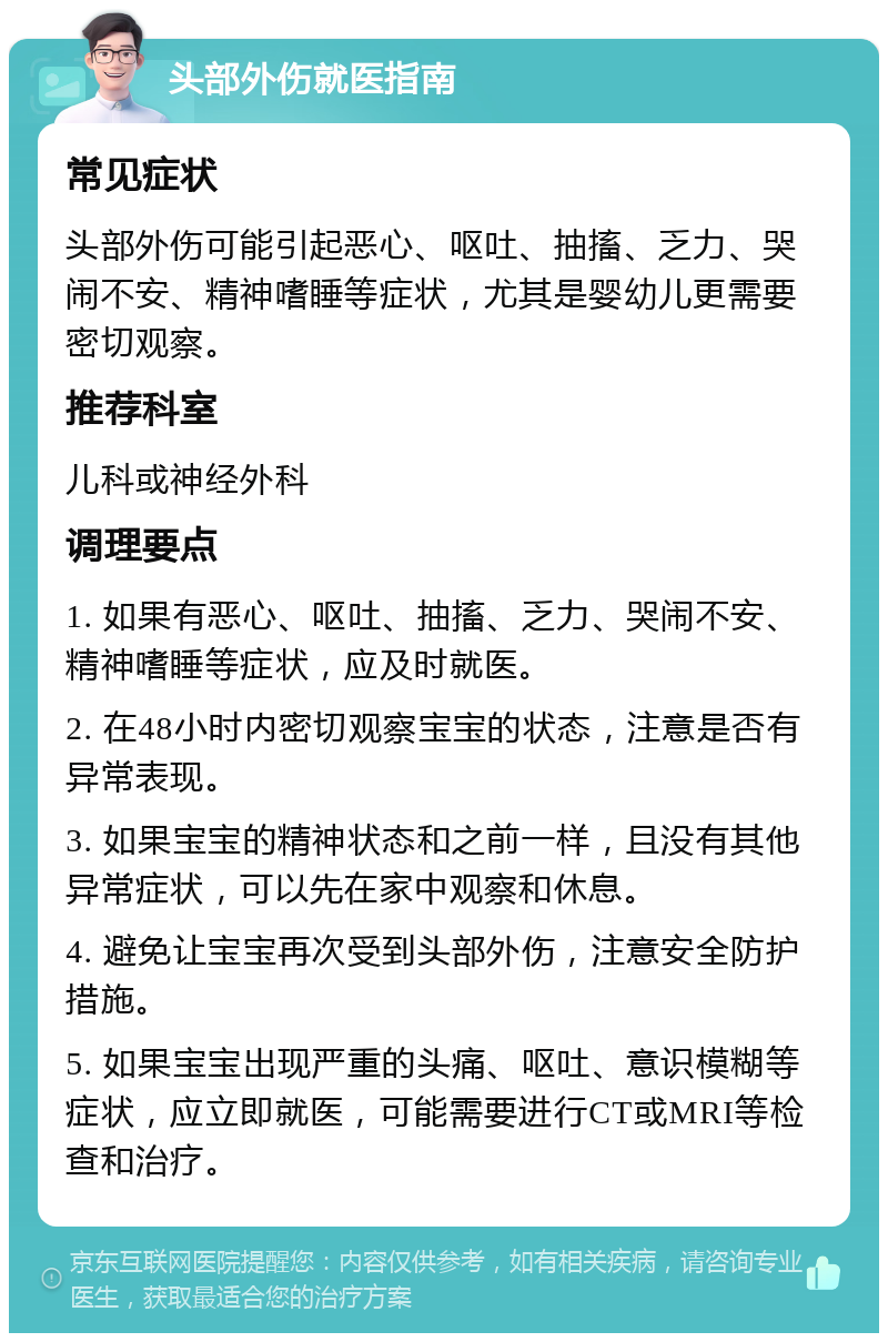 头部外伤就医指南 常见症状 头部外伤可能引起恶心、呕吐、抽搐、乏力、哭闹不安、精神嗜睡等症状，尤其是婴幼儿更需要密切观察。 推荐科室 儿科或神经外科 调理要点 1. 如果有恶心、呕吐、抽搐、乏力、哭闹不安、精神嗜睡等症状，应及时就医。 2. 在48小时内密切观察宝宝的状态，注意是否有异常表现。 3. 如果宝宝的精神状态和之前一样，且没有其他异常症状，可以先在家中观察和休息。 4. 避免让宝宝再次受到头部外伤，注意安全防护措施。 5. 如果宝宝出现严重的头痛、呕吐、意识模糊等症状，应立即就医，可能需要进行CT或MRI等检查和治疗。