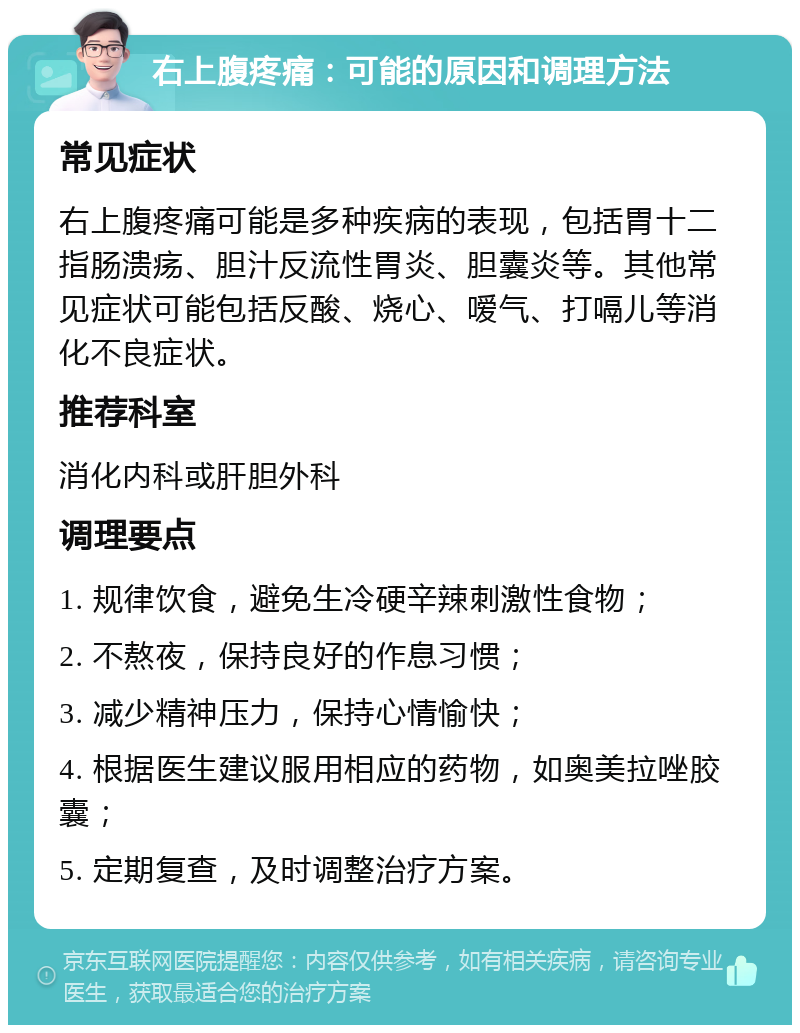 右上腹疼痛：可能的原因和调理方法 常见症状 右上腹疼痛可能是多种疾病的表现，包括胃十二指肠溃疡、胆汁反流性胃炎、胆囊炎等。其他常见症状可能包括反酸、烧心、嗳气、打嗝儿等消化不良症状。 推荐科室 消化内科或肝胆外科 调理要点 1. 规律饮食，避免生冷硬辛辣刺激性食物； 2. 不熬夜，保持良好的作息习惯； 3. 减少精神压力，保持心情愉快； 4. 根据医生建议服用相应的药物，如奥美拉唑胶囊； 5. 定期复查，及时调整治疗方案。