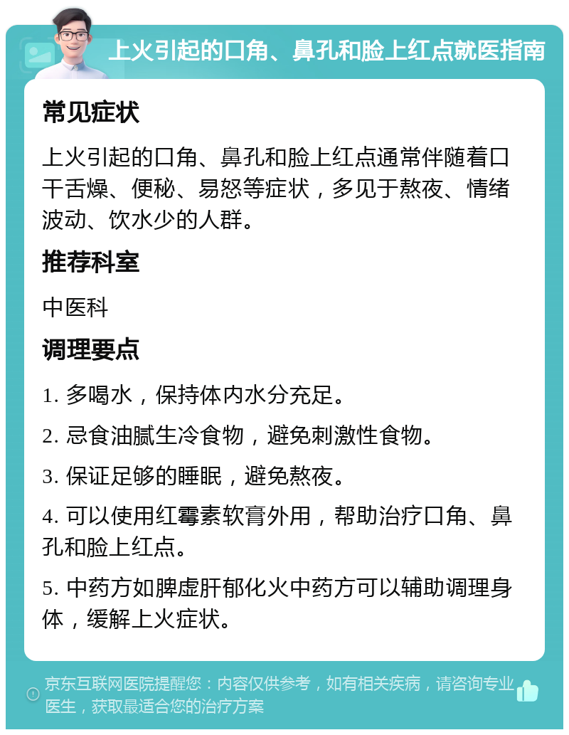 上火引起的口角、鼻孔和脸上红点就医指南 常见症状 上火引起的口角、鼻孔和脸上红点通常伴随着口干舌燥、便秘、易怒等症状，多见于熬夜、情绪波动、饮水少的人群。 推荐科室 中医科 调理要点 1. 多喝水，保持体内水分充足。 2. 忌食油腻生冷食物，避免刺激性食物。 3. 保证足够的睡眠，避免熬夜。 4. 可以使用红霉素软膏外用，帮助治疗口角、鼻孔和脸上红点。 5. 中药方如脾虚肝郁化火中药方可以辅助调理身体，缓解上火症状。