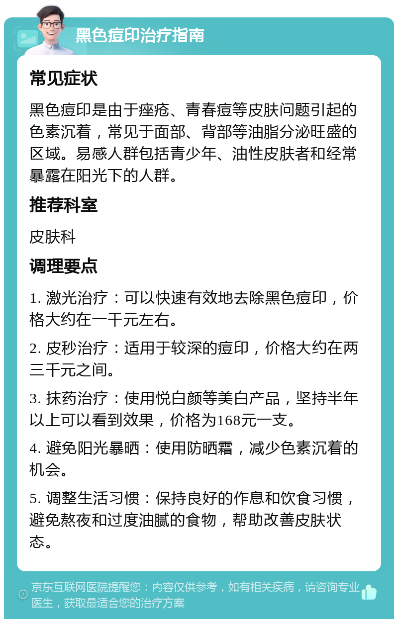 黑色痘印治疗指南 常见症状 黑色痘印是由于痤疮、青春痘等皮肤问题引起的色素沉着，常见于面部、背部等油脂分泌旺盛的区域。易感人群包括青少年、油性皮肤者和经常暴露在阳光下的人群。 推荐科室 皮肤科 调理要点 1. 激光治疗：可以快速有效地去除黑色痘印，价格大约在一千元左右。 2. 皮秒治疗：适用于较深的痘印，价格大约在两三千元之间。 3. 抹药治疗：使用悦白颜等美白产品，坚持半年以上可以看到效果，价格为168元一支。 4. 避免阳光暴晒：使用防晒霜，减少色素沉着的机会。 5. 调整生活习惯：保持良好的作息和饮食习惯，避免熬夜和过度油腻的食物，帮助改善皮肤状态。