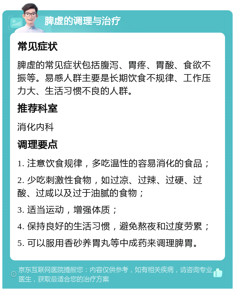 脾虚的调理与治疗 常见症状 脾虚的常见症状包括腹泻、胃疼、胃酸、食欲不振等。易感人群主要是长期饮食不规律、工作压力大、生活习惯不良的人群。 推荐科室 消化内科 调理要点 1. 注意饮食规律，多吃温性的容易消化的食品； 2. 少吃刺激性食物，如过凉、过辣、过硬、过酸、过咸以及过于油腻的食物； 3. 适当运动，增强体质； 4. 保持良好的生活习惯，避免熬夜和过度劳累； 5. 可以服用香砂养胃丸等中成药来调理脾胃。