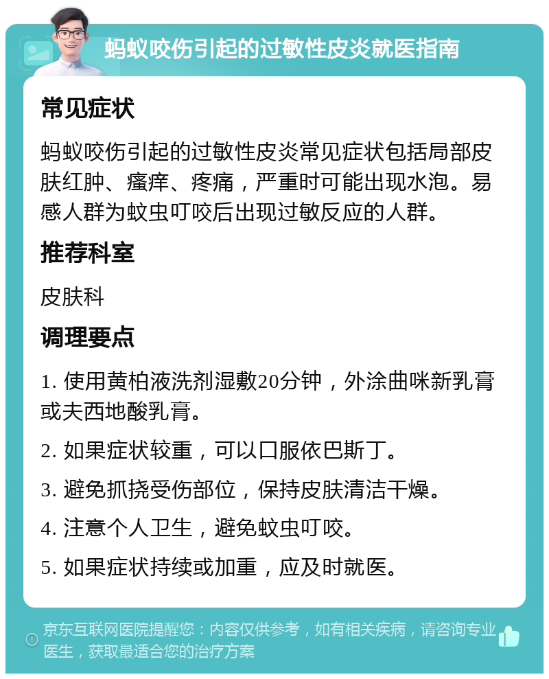 蚂蚁咬伤引起的过敏性皮炎就医指南 常见症状 蚂蚁咬伤引起的过敏性皮炎常见症状包括局部皮肤红肿、瘙痒、疼痛，严重时可能出现水泡。易感人群为蚊虫叮咬后出现过敏反应的人群。 推荐科室 皮肤科 调理要点 1. 使用黄柏液洗剂湿敷20分钟，外涂曲咪新乳膏或夫西地酸乳膏。 2. 如果症状较重，可以口服依巴斯丁。 3. 避免抓挠受伤部位，保持皮肤清洁干燥。 4. 注意个人卫生，避免蚊虫叮咬。 5. 如果症状持续或加重，应及时就医。