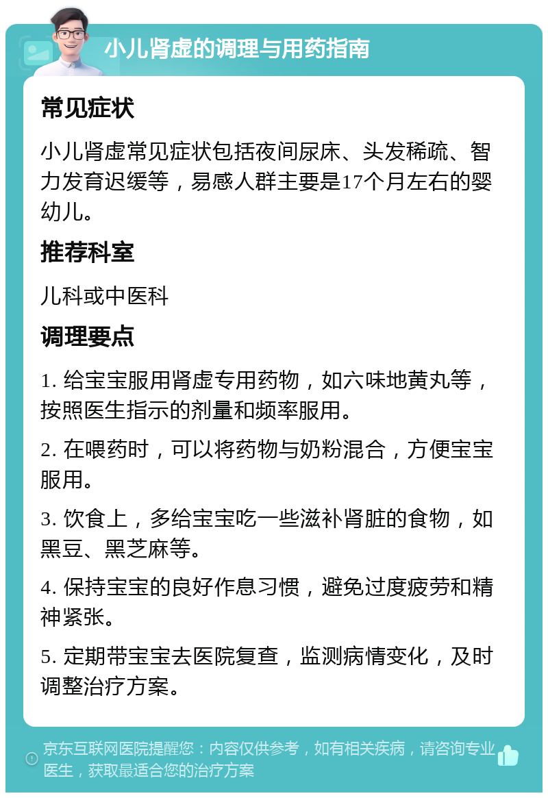 小儿肾虚的调理与用药指南 常见症状 小儿肾虚常见症状包括夜间尿床、头发稀疏、智力发育迟缓等，易感人群主要是17个月左右的婴幼儿。 推荐科室 儿科或中医科 调理要点 1. 给宝宝服用肾虚专用药物，如六味地黄丸等，按照医生指示的剂量和频率服用。 2. 在喂药时，可以将药物与奶粉混合，方便宝宝服用。 3. 饮食上，多给宝宝吃一些滋补肾脏的食物，如黑豆、黑芝麻等。 4. 保持宝宝的良好作息习惯，避免过度疲劳和精神紧张。 5. 定期带宝宝去医院复查，监测病情变化，及时调整治疗方案。