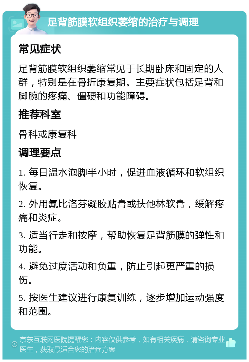 足背筋膜软组织萎缩的治疗与调理 常见症状 足背筋膜软组织萎缩常见于长期卧床和固定的人群，特别是在骨折康复期。主要症状包括足背和脚腕的疼痛、僵硬和功能障碍。 推荐科室 骨科或康复科 调理要点 1. 每日温水泡脚半小时，促进血液循环和软组织恢复。 2. 外用氟比洛芬凝胶贴膏或扶他林软膏，缓解疼痛和炎症。 3. 适当行走和按摩，帮助恢复足背筋膜的弹性和功能。 4. 避免过度活动和负重，防止引起更严重的损伤。 5. 按医生建议进行康复训练，逐步增加运动强度和范围。