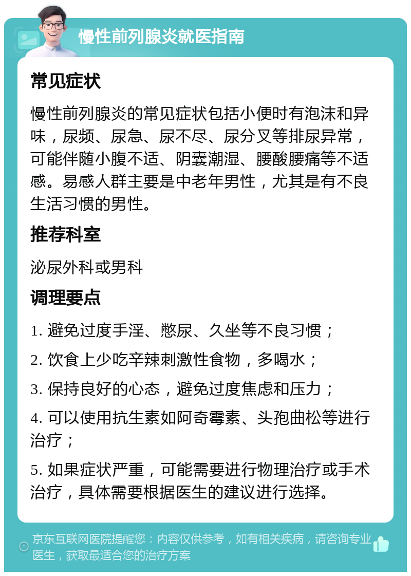 慢性前列腺炎就医指南 常见症状 慢性前列腺炎的常见症状包括小便时有泡沫和异味，尿频、尿急、尿不尽、尿分叉等排尿异常，可能伴随小腹不适、阴囊潮湿、腰酸腰痛等不适感。易感人群主要是中老年男性，尤其是有不良生活习惯的男性。 推荐科室 泌尿外科或男科 调理要点 1. 避免过度手淫、憋尿、久坐等不良习惯； 2. 饮食上少吃辛辣刺激性食物，多喝水； 3. 保持良好的心态，避免过度焦虑和压力； 4. 可以使用抗生素如阿奇霉素、头孢曲松等进行治疗； 5. 如果症状严重，可能需要进行物理治疗或手术治疗，具体需要根据医生的建议进行选择。