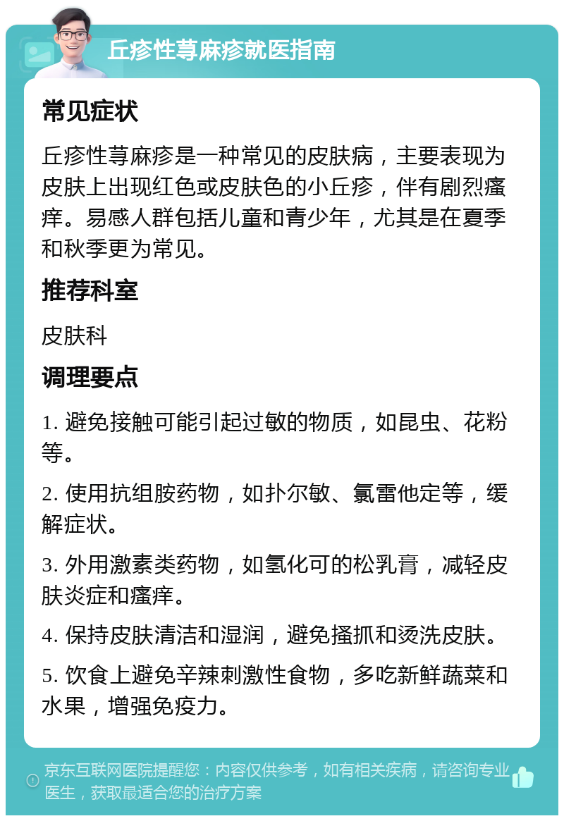 丘疹性荨麻疹就医指南 常见症状 丘疹性荨麻疹是一种常见的皮肤病，主要表现为皮肤上出现红色或皮肤色的小丘疹，伴有剧烈瘙痒。易感人群包括儿童和青少年，尤其是在夏季和秋季更为常见。 推荐科室 皮肤科 调理要点 1. 避免接触可能引起过敏的物质，如昆虫、花粉等。 2. 使用抗组胺药物，如扑尔敏、氯雷他定等，缓解症状。 3. 外用激素类药物，如氢化可的松乳膏，减轻皮肤炎症和瘙痒。 4. 保持皮肤清洁和湿润，避免搔抓和烫洗皮肤。 5. 饮食上避免辛辣刺激性食物，多吃新鲜蔬菜和水果，增强免疫力。