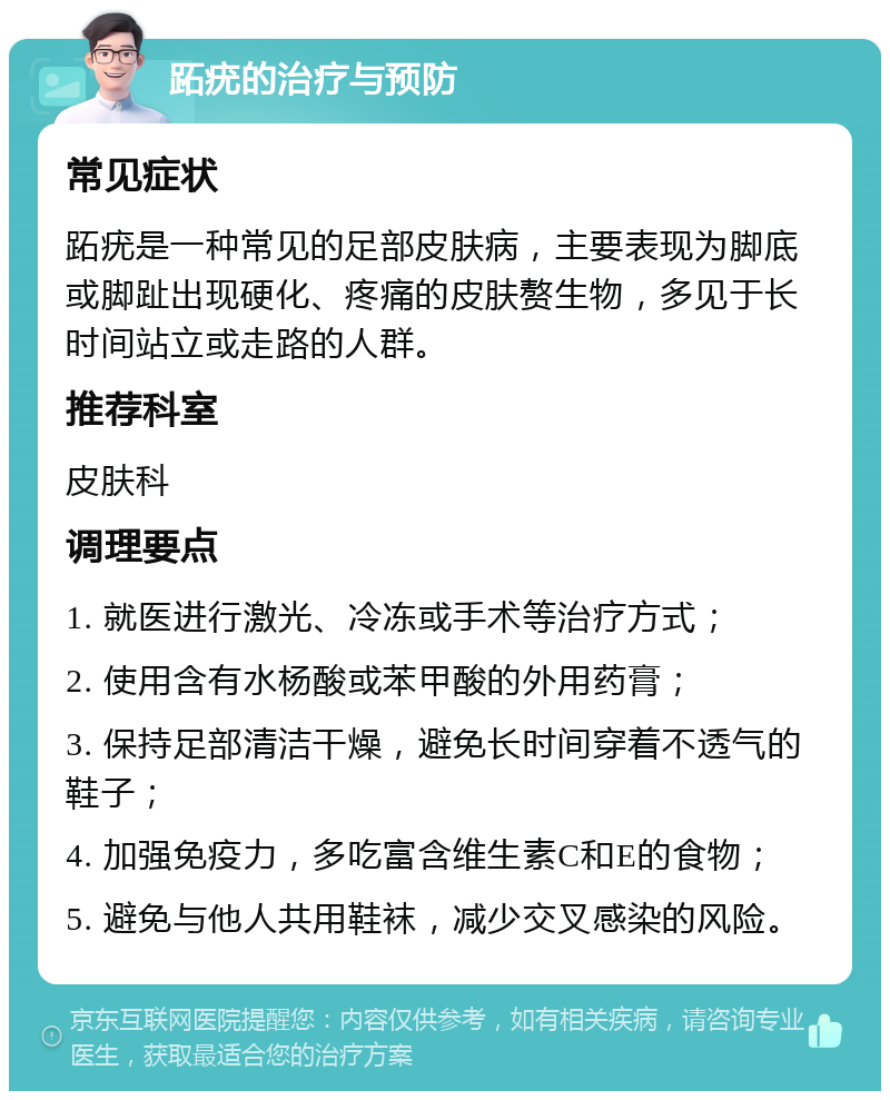 跖疣的治疗与预防 常见症状 跖疣是一种常见的足部皮肤病，主要表现为脚底或脚趾出现硬化、疼痛的皮肤赘生物，多见于长时间站立或走路的人群。 推荐科室 皮肤科 调理要点 1. 就医进行激光、冷冻或手术等治疗方式； 2. 使用含有水杨酸或苯甲酸的外用药膏； 3. 保持足部清洁干燥，避免长时间穿着不透气的鞋子； 4. 加强免疫力，多吃富含维生素C和E的食物； 5. 避免与他人共用鞋袜，减少交叉感染的风险。