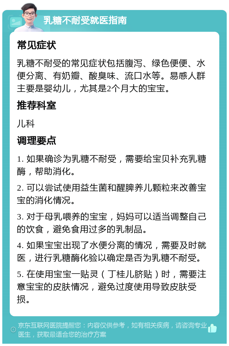 乳糖不耐受就医指南 常见症状 乳糖不耐受的常见症状包括腹泻、绿色便便、水便分离、有奶瓣、酸臭味、流口水等。易感人群主要是婴幼儿，尤其是2个月大的宝宝。 推荐科室 儿科 调理要点 1. 如果确诊为乳糖不耐受，需要给宝贝补充乳糖酶，帮助消化。 2. 可以尝试使用益生菌和醒脾养儿颗粒来改善宝宝的消化情况。 3. 对于母乳喂养的宝宝，妈妈可以适当调整自己的饮食，避免食用过多的乳制品。 4. 如果宝宝出现了水便分离的情况，需要及时就医，进行乳糖酶化验以确定是否为乳糖不耐受。 5. 在使用宝宝一贴灵（丁桂儿脐贴）时，需要注意宝宝的皮肤情况，避免过度使用导致皮肤受损。