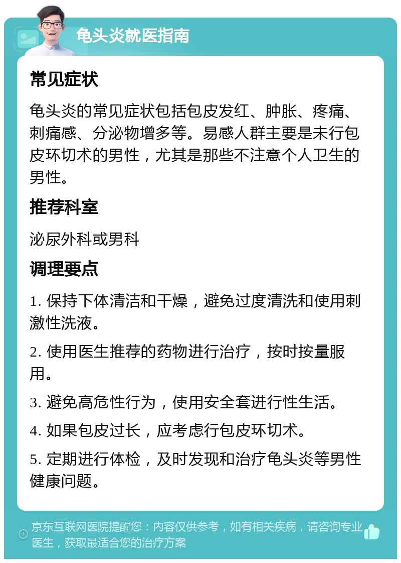 龟头炎就医指南 常见症状 龟头炎的常见症状包括包皮发红、肿胀、疼痛、刺痛感、分泌物增多等。易感人群主要是未行包皮环切术的男性，尤其是那些不注意个人卫生的男性。 推荐科室 泌尿外科或男科 调理要点 1. 保持下体清洁和干燥，避免过度清洗和使用刺激性洗液。 2. 使用医生推荐的药物进行治疗，按时按量服用。 3. 避免高危性行为，使用安全套进行性生活。 4. 如果包皮过长，应考虑行包皮环切术。 5. 定期进行体检，及时发现和治疗龟头炎等男性健康问题。